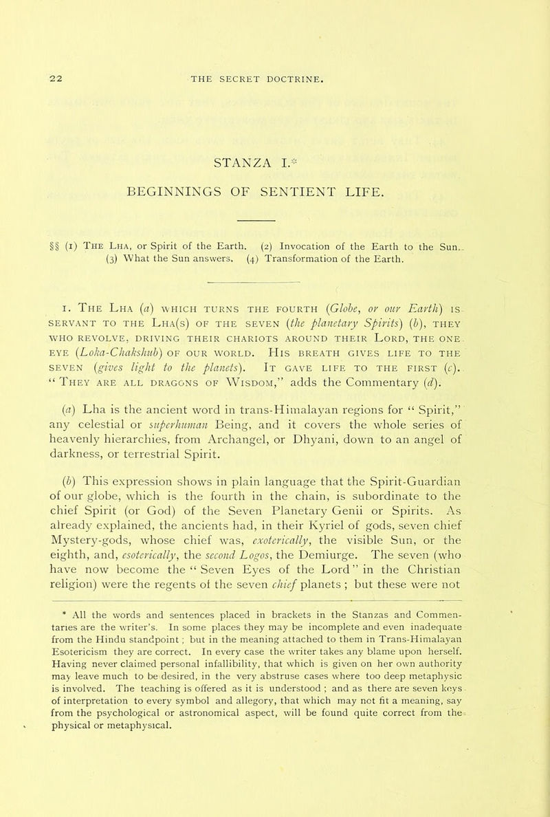 STANZA I* BEGINNINGS OF SENTIENT LIFE. §§ (i) The Lha, or Spirit of the Earth. (2) Invocation of the Earth to the Sun.. (3) What the Sun answers. (4) Transformation of the Earth. 1. The Lha (a) which turns the fourth {Globe, or our Earth) is servant to the Lha(s) of the seven (ithe planetary Spirits) (b), they who revolve, driving their chariots around their Lord, the one eye (Loha-Chakshub) of our world. His breath gives life to the seven (gives light to the planets). It gave life to the first (c).. “ They are all dragons of Wisdom,” adds the Commentary (d). (a) Lha is the ancient word in trans-Himalayan regions for “ Spirit,” any celestial or superhuman Being, and it covers the whole series of heavenly hierarchies, from Archangel, or Dhyani, down to an angel of darkness, or terrestrial Spirit. (b) This expression shows in plain language that the Spirit-Guardian of our globe, which is the fourth in the chain, is subordinate to the chief Spirit (or God) of the Seven Planetary Genii or Spirits. As already explained, the ancients had, in their Kyriel of gods, seven chief Mystery-gods, whose chief was, exoterically, the visible Sun, or the eighth, and, esoterically, the second Logos, the Demiurge. The seven (who have now become the “ Seven Eyes of the Lord” in the Christian religion) were the regents of the seven chief planets ; but these were not * All the words and sentences placed in brackets in the Stanzas and Commen- taries are the writer’s. In some places they may be incomplete and even inadequate from the Hindu standpoint; but in the meaning attached to them in Trans-Himalayan Esotericism they are correct. In every case the writer takes any blame upon herself. Having never claimed personal infallibility, that which is given on her own authority may leave much to be desired, in the very abstruse cases where too deep metaphysic is involved. The teaching is offered as it is understood ; and as there are seven keys of interpretation to every symbol and allegory, that which may not fit a meaning, say from the psychological or astronomical aspect, will be found quite correct from the: physical or metaphysical.