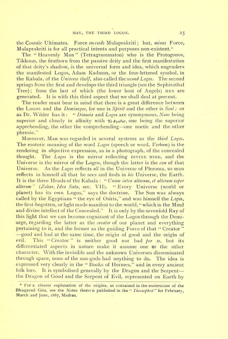 the Cosmic Ultimates. Force succeeds Mulaprakriti ; but, minus Force* Mulaprakriti is for all practical intents and purposes non-existent.* The “ Heavenly Man ” (Tetragrammaton) who is the Protogonos* Tikkoun, the firstborn from the passive deity and the first manifestation of that deity’s shadow, is the universal form and idea, which engenders, the manifested Logos, Adam Kadmon, or the four-lettered symbol, in the Kabala, of the Universe itself, also called the second Logos. The sepond springs from the first and develops the third triangle (see the Sephirothal Tree); from the last of which (the lower host of Angels) men are generated. It is with this third aspect that we shall deal at present. The reader must bear in mind that there is a great difference between the Logos and the Demiurgos, for one is Spirit and the other is Soul; or as Dr. Wilder has it: “ Dianoia and Logos are synonymous, Nous being superior and closely in affinity with To &ya60v, one being the superior apprehending, the other the comprehending—-one noetic and the other phrenic.” Moreover, Man was regarded in several systems as the third Logos. The esoteric meaning of the word Logos (speech or word, Verbum) is the rendering in objective expression, as in a photograph, of the concealed thought. The Logos is the mirror reflecting divine mind, and the Universe is the mirror of the Logos, though the latter is the esse of that Universe. As the Logos reflects all in the Universe of Pleroma, so man reflects in himself all that he sees and finds in his Universe, the Karth. It is the three Heads of the Kabala : “ Unwn intra alterum, et alterum super alterum” (Zohar, Idra Suta, sec. VII). “Every Universe (world or planet) has its own Logos,” says the doctrine. The Sun was always called by the Egyptians “ the eye of Osiris,” and was himself the Logos, the firstrbegotten, or light made manifest to the world, “which is the Mind and divine intellect of the Concealed.” It is only by the sevenfold Ray of this light that we can become cognizant of the Logos through the Demi- urge, regarding the latter as the creator of our planet and everything pertaining to it, and the former as the guiding Force of that “ Creator ” —good and bad at the same time, the origin of good and the origin of evil. This “Creator” is neither good nor bad per se, but its differentiated aspects in nature make it assume one or the other character. With the invisible and the unknown Universes disseminated through space, none of the sun-gods had anything to do. The idea is expressed very clearly in the “ Books of Hermes,” and in every ancient folk lore. It is symbolised generally by the Dragon and the Serpent— the Dragon of Good and the Serpent of Evil, represented on Earth by * For a clearer explanation of the origins, as contained in the esotericism of the Bhagavad Gita, see the Notes therecn published in the “ Theosophist ” for February, March and June, 1887, Madras.