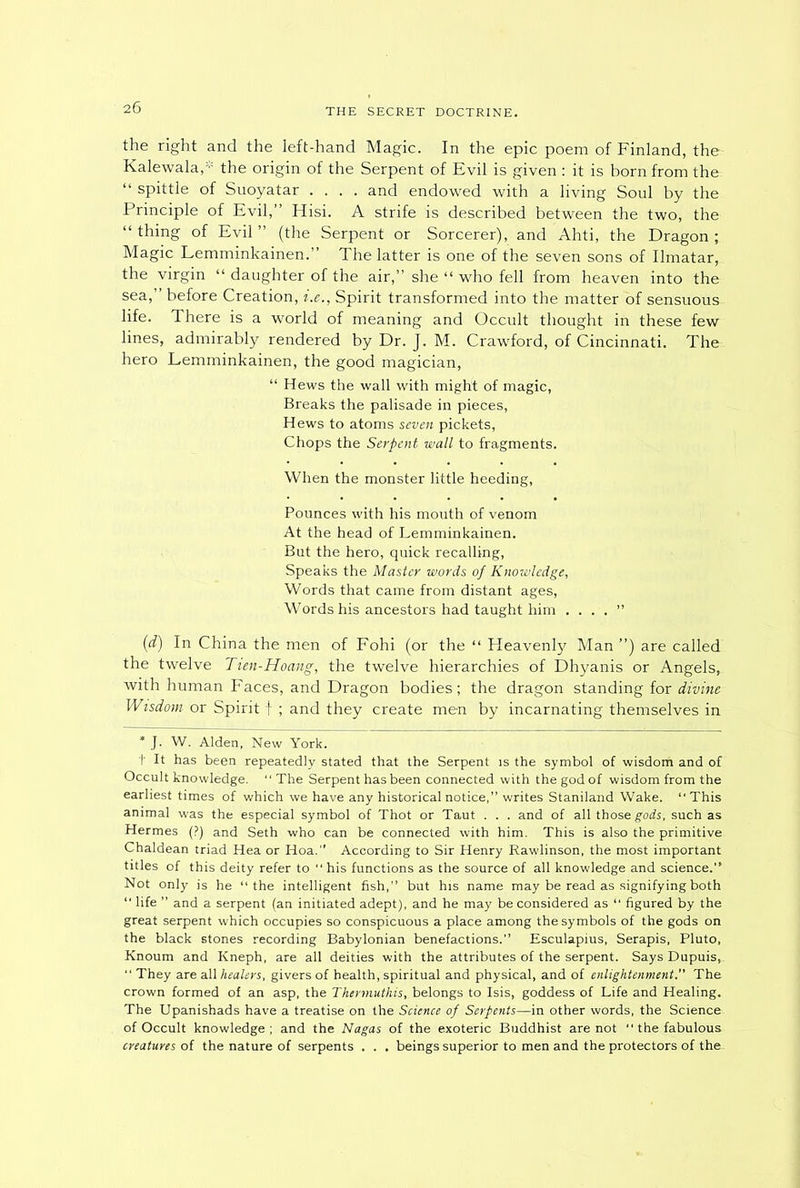 the right and the left-hand Magic. In the epic poem of Finland, the Kalewala,* the origin of the Serpent of Evil is given : it is born from the “ spittle of Suoyatar .... and endowed with a living Soul by the Principle of Evil,” Hisi. A strife is described between the two, the “thing of Evil” (the Serpent or Sorcerer), and Ahti, the Dragon; Magic Lemminkainen.” The latter is one of the seven sons of Ilmatar, the virgin “ daughter of the air,” she “ who fell from heaven into the sea,” before Creation, i.e., Spirit transformed into the matter of sensuous life. There is a world of meaning and Occult thought in these few lines, admirably rendered by Dr. J. M. Crawford, of Cincinnati. The hero Lemminkainen, the good magician, “ Hews the wall with might of magic, Breaks the palisade in pieces, Hews to atoms seven pickets, Chops the Serpent wall to fragments. When the monster little heeding, Pounces with his mouth of venom At the head of Lemminkainen. But the hero, quick recalling, Speaks the Master words of Knowledge, Words that came from distant ages, Words his ancestors had taught him . . . . ” (d) In China the men of Fohi (or the “ Heavenly Man ”) are called the twelve Tien-Hoang, the twelve hierarchies of Dhyanis or Angels, with human Faces, and Dragon bodies; the dragon standing for divine Wisdom or Spirit f ; and they create men by incarnating themselves in * J. W. Alden, New York. I It has been repeatedly stated that the Serpent is the symbol of wisdom and of Occult knowledge. “ The Serpent has been connected with the god of wisdom from the earliest times of which we have any historical notice,” writes Staniland Wake. This animal was the especial symbol of Thot or Taut . . . and of all those gods, such as Hermes (?) and Seth who can be connected with him. This is also the primitive Chaldean triad Hea or Hoa.” According to Sir Henry Rawlinson, the most important titles of this deity refer to  his functions as the source of all knowledge and science.” Not only is he “the intelligent fish,” but his name may be read as signifying both “ life ” and a serpent (an initiated adept), and he may be considered as “ figured by the great serpent which occupies so conspicuous a place among the symbols of the gods on the black stones recording Babylonian benefactions.” Esculapius, Serapis, Pluto, Knoum and Kneph, are all deities with the attributes of the serpent. Says Dupuis, “ They are all healers, givers of health, spiritual and physical, and of enlightenment. The crown formed of an asp, the Thermuthis, belongs to Isis, goddess of Life and Healing. The Upanishads have a treatise on the Science of Serpents—in other words, the Science of Occult knowledge; and the Nagas of the exoteric Buddhist are not “ the fabulous creatures of the nature of serpents . . . beings superior to men and the protectors of the