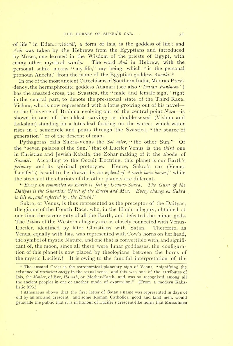 •of life” in Eden.::~A%ouki, a form of Isis, is the goddess of life; and Ank was taken by the Hebrews from the Egyptians and introduced by Moses, one learned in the Wisdom of the priests of Egypt, with many other mystical words. The word Ank in Hebrew, with the personal suffix, means “ my life,” my being, which “is the personal pronoun Anochi,” from the name of the Egyptian goddess Anouki.* In one of the most ancient Catechisms of Southern India, Madras Presi- dency, the hermaphrodite goddess Adanari (see also “ Indian Pantheon ”) has the ansated cross, the Svastica, the “ male and female sign,” right in the central part, to denote the pre-sexual state of the Third Race. Vishnu, who is now represented with a lotus growing out of his navel— or the Universe of Brahma evolving out of the central point Nara—is shown in one of the oldest carvings as double-sexed (Vishnu and Lakshmi) standing on a lotus-leaf floating on the water; which water rises in a semicircle and pours through the Svastica, “ the source of generation ” or of the descent of man. Pythagoras calls Sukra-Venus the Sol alter, “ the other Sun.” Of the “seven palaces of the Sun,” that of Lucifer Venus is the third one in Christian and Jewish Kabala, the Zohar making of it the abode of Samael. According to the Occult Doctrine, this planet is our Earth’s primary, and its spiritual prototype. Hence, Sukra’s car (Venus- Lucifer’s) is said to be drawn by an ogdoad of “ earth-horn horses, while the steeds of the chariots of the other planets are different. “ Every sin committed on Earth is felt by Usanas-Sukra. The Guru of the Daityas is the Guardian Spirit of the Earth and Men. Every change on Sukra is felt on, and reflected by, the Earth. Sukra, or Venus, is thus represented as the preceptor of the Daityas, the giants of the Fourth Race, who, in the Hindu allegory, obtained at one time the sovereignty of all the Earth, and defeated the minor gods. The Titans of the Western allegory are as closely connected with Venus- Lucifer, identified by later Christians with Satan. Therefore, as Venus, equally with Isis, was represented with Cow’s horns on her head, the symbol of mystic Nature, and one that is convertible with, and signifi- cant of, the moon, since all these were lunar goddesses, the configura- tion of this planet is now placed by theologians between the horns of the mystic Lucifer.f It is owing to the fanciful interpretation of the * The ansated Cross is the astronomical planetary sign of Venus, “signifying the existence of parturient energy in the sexual sense, and this was one of the attributes of Isis, the Mother, of Eve, Hauvah, or Mother-Earth, and was so recognised among all the ancient peoples in one or another mode of expression.” (From a modern Kaba- listic MS.) t Athenaeus shows that the first letter of Satan’s name was represented in days of old by an arc and crescent; and some Roman Catholics, good and kind men, would persuade the public that it is in honour of Lucifer's crescent-like horns that Mussulmen