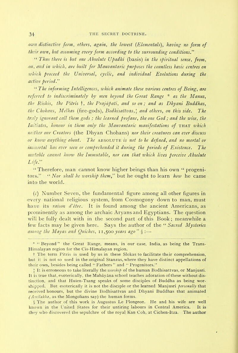 own distinctive form, others, again, the lowest (Elementals), having no form of their own, hut assuming every form according to the surrounding conditions.” “ Thus there is but one Absolute Upadhi (basis) in the spiritual sense, from, on, and in which, are built for Manvantaric purposes the countless basic centres on which proceed the Universal, cyclic, and individual Evolutions during the active period.” “ The informing Intelligences, which animate these various centres of Being, are ■referred to indiscriminately by men beyond the Great Range * * * § as the Manus, ■the Rishis, the Pitris f, the Prajdpati, and so on; and as Dhyani Buddhas, the Chohans, Melhas (fire-gods), Bodhisattvas,\ and others, on this side. The ■truly ignorant call them gods ; the learned profane, the one God ; and the wise, the Initiates, honour in them only the Manvantaric manifestations of that which neither our Creators (the Dhyan Chohans) nor their creatures can ever discuss or know anything about. The absolute is not to be defined, and no mortal or ■immortal has ever seen or comprehended it during the periods of Existence. The mutable cannot know the Immutable, nor can that which lives perceive Absolute Life.” “ Therefore, man cannot know higher beings than his own “ progeni- tors.” “ Nor shall he worship them,” but he ought to learn how he came into the world. (c) Number Seven, the fundamental figure among all other figures in -every national religious system, from Cosmogony down to man, must have its raison d’etre. It is found among the ancient Americans, as prominently as among the archaic Aryans and Egyptians. The question will be fully dealt with in the second part of this Book; meanwhile a few facts may be given here. Says the author of the “ Sacred Mysteries among the Mayas and Quiches, 11,500 years ago ” § :— * “ Beyond ” the Great Range, means, in our case, India, as being the Trans- Himalayan region for the Cis-Himalayan region. + The term Pitris is used by us in these Slokas to facilitate their comprehension, but it is not so used in the original Stanzas, where they have distinct appellations of their own, besides being called “ Fathers ” and “ Progenitors.” | It is erroneous to take literally the worship of the human Bodhisattvas, or Manjusri. It is true that, exoterically. the Mahayana school teaches adoration of these without dis- tinction, and that Huien-Tsang speaks of some disciples of Buddha as being wor- shipped. But esoterically it is not the disciple or the learned Manjusri personally that received honours, but the divine Bodhisattvas and Dhyani Buddhas that animated (Amilakha, as the Mongolians say) the human forms. § The author of this work is Augustus Le Plongeon. He and his wife are well known in the United States for their untiring labours in Central America. It is they who discovered the sepulchre of the royal Kan Coh, at Cichen-Itza. The author