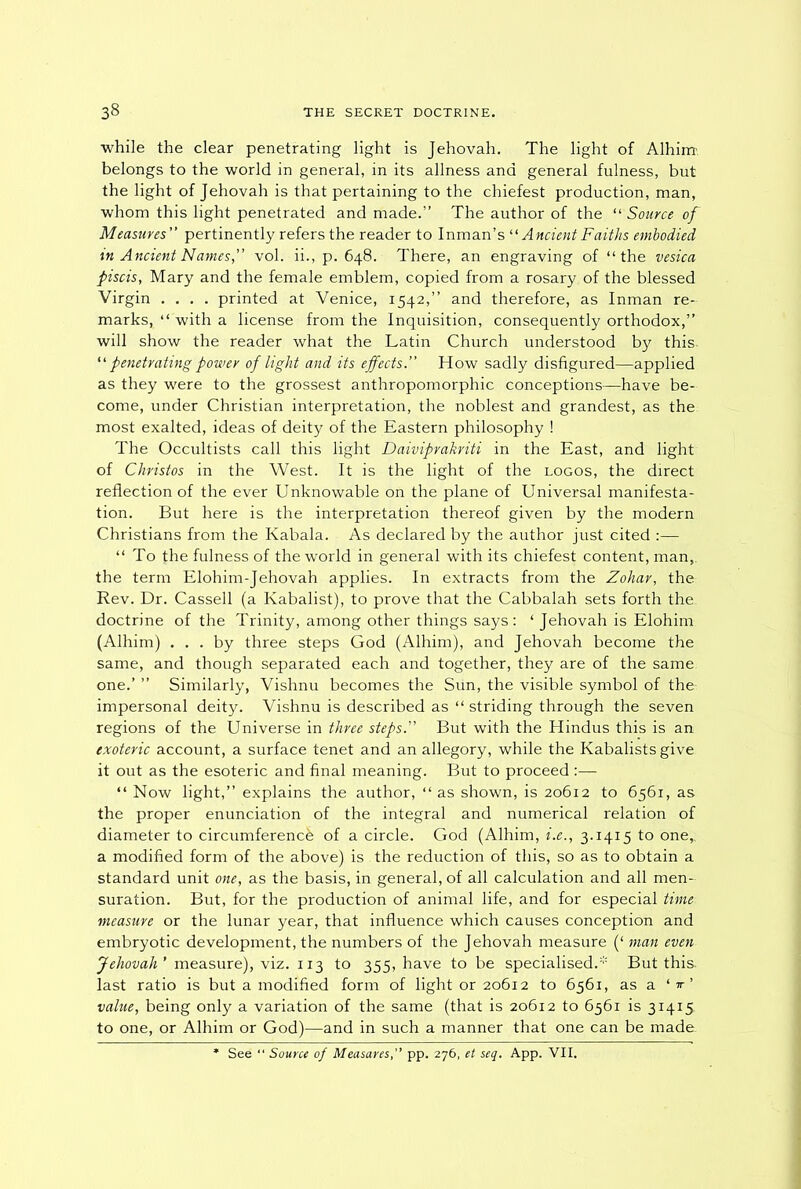 while the clear penetrating light is Jehovah. The light of Alhim. belongs to the world in general, in its allness and general fulness, but the light of Jehovah is that pertaining to the chiefest production, man, whom this light penetrated and made.” The author of the “ Source of Measures pertinently refers the reader to Inman’s “ Ancient Faiths embodied in Ancient Names, vol. ii., p. 648. There, an engraving of “the vesica piscis, Mary and the female emblem, copied from a rosary of the blessed Virgin .... printed at Venice, 1542,” and therefore, as Inman re- marks, “ with a license from the Inquisition, consequently orthodox,” will show the reader what the Latin Church understood by this. “ penetrating power of light and its effects.” How sadly disfigured—applied as they were to the grossest anthropomorphic conceptions—have be- come, under Christian interpretation, the noblest and grandest, as the most exalted, ideas of deity of the Eastern philosophy ! The Occultists call this light Daiviprakriti in the East, and light of Christos in the West. It is the light of the logos, the direct reflection of the ever Unknowable on the plane of Universal manifesta- tion. But here is the interpretation thereof given by the modern Christians from the Kabala. As declared by the author just cited :— “ To the fulness of the world in general with its chiefest content, man, the term Elohim-Jehovah applies. In extracts from the Zohar, the Rev. Dr. Cassell (a Kabalist), to prove that the Cabbalah sets forth the doctrine of the Trinity, among other things says : ‘ Jehovah is Elohim (Alhim) ... by three steps God (Alhim), and Jehovah become the same, and though separated each and together, they are of the same one.’ ” Similarly, Vishnu becomes the Sun, the visible symbol of the impersonal deity. Vishnu is described as “ striding through the seven regions of the Universe in three steps.” But with the Hindus this is an exoteric account, a surface tenet and an allegory, while the Kabalists give it out as the esoteric and final meaning. But to proceed :— “ Now light,” explains the author, “ as shown, is 20612 to 6561, as the proper enunciation of the integral and numerical relation of diameter to circumference of a circle. God (Alhim, i.e., 3.1415 to one,, a modified form of the above) is the reduction of this, so as to obtain a standard unit one, as the basis, in general, of all calculation and all men- suration. But, for the production of animal life, and for especial time measure or the lunar year, that influence which causes conception and embryotic development, the numbers of the Jehovah measure (‘ man even Jehovah’ measure), viz. 113 to 355, have to be specialised.* But this, last ratio is but a modified form of light or 20612 to 6561, as a *'*■’ value, being only a variation of the same (that is 20612 to 6561 is 31415 to one, or Alhim or God)—and in such a manner that one can be made * See “ Source of Measures,” pp. 276, et seq. App. VII.