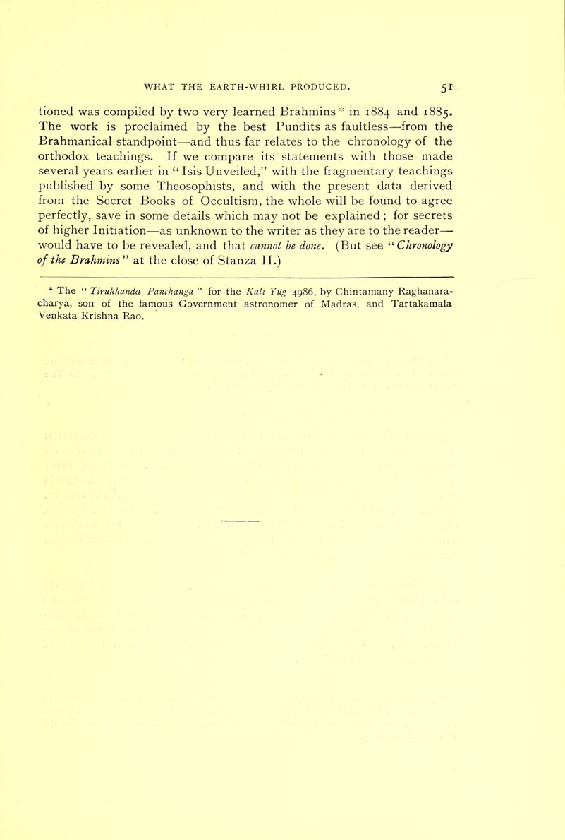 tioned was compiled by two very learned Brahmins* in 1884 and 1885. The work is proclaimed by the best Pundits as faultless—from the Brahmanical standpoint—and thus far relates to the chronology of the orthodox teachings. If we compare its statements with those made several years earlier in “ Isis Unveiled,” with the fragmentary teachings published by some Theosophists, and with the present data derived from the Secret Books of Occultism, the whole will be found to agree perfectly, save in some details which may not be explained ; for secrets of higher Initiation—as unknown to the writer as they are to the reader—■ would have to be revealed, and that cannot be done. (But see “ Chronology of the Brahmins ” at the close of Stanza II.) * The 11 Tirukkanda Panchanga  for the Kali Yug 4986, by Chintamany Raghanara- charya, son of the famous Government astronomer of Madras, and Tartakamala Venkata Krishna Rao.