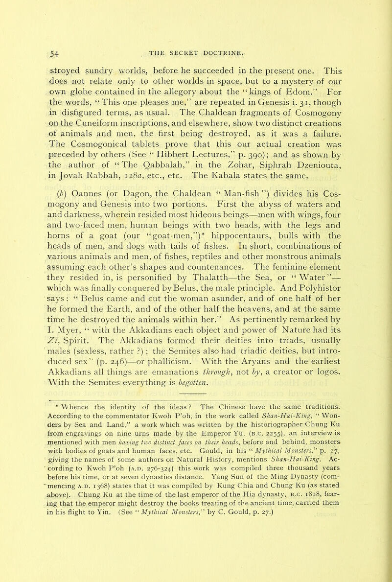 s,troyed sundry worlds, before he succeeded in the present one. This does not relate only to other worlds in space, but to a mystery of our own globe contained in the allegory about the “ kings of Edom.” For the words, “ This one pleases me,” are repeated in Genesis i. 31, though in disfigured terms, as usual. The Chaldean fragments of Cosmogony on the Cuneiform inscriptions, and elsewhere, show two distinct creations of animals and men, the first being destroyed, as it was a failure. The Cosmogonical tablets prove that this our actual creation was preceded by others (See “ Hibbert Lectures,” p. 390); and as shown by the author of “ The Qabbalah,” in the Zohar, Siphrah Dzeniouta, in Jovah Rabbah, 128a, etc., etc. The Kabala states the same. (b) Oannes (or Dagon, the Chaldean “ Man-fish ”) divides his Cos- mogony and Genesis into two portions. First the abyss of waters and and darkness, wherein resided most hideous beings—men with wings, four and two-faced men, human beings with two heads, with the legs and horns of a goat (our “goat-men,”)* hippocentaurs, bulls with the heads of men, and dogs with tails of fishes. In short, combinations of various animals and men, of fishes, reptiles and other monstrous animals assuming each other’s shapes and countenances. The feminine element they resided in, is personified by Thalatth—the Sea, or “Water”— which was finally conquered by Belus, the male principle. And Polyhistor says: “ Belus came and cut the woman asunder, and of one half of her he formed the Earth, and of the other half the heavens, and at the same time he destroyed the animals within her.” As pertinently remarked by I. Myer, “ with the Akkadians each object and power of Nature had its Zi, Spirit. The Akkadians formed their deities into triads, usually males (sexless, rather ?) ; the Semites also had triadic deities, but intro- duced sex” (p. 246)—or phallicism. With the Aryans and the earliest Akkadians all things are emanations through, not by, a creator or logos. With the Semites everything is begotten. * Whence the identity of the ideas ? The Chinese have the same traditions. According to the commentator Kwoh P’oh, in the work called Shan-Hai-King, “ Won- ders by Sea and Land,” a work which was written by the historiographer Chung Ku from engravings on nine urns made by the Emperor Yu, (b.c. 2255), an interview is inentioned with men having two distinct faces on their heads, before and behind, monsters with bodies of goats and human faces, etc. Gould, in his “ Mythical Monsters.” p. 27, giving the names of some authors on Natural History, mentions Shan-Hai-King. Ac- ' cording to Kwoh P’oh (a.d. 276-324) this work was compiled three thousand years before his time, or at seven dynasties distance. Yang Sun of the Ming Dynasty (com- 'mencing a.d. 1368) states that it was compiled by Kung Chia and Chung Ku (as stated above). Chung Ku at the time of the last emperor of the Hia dynasty, b.c. 18x8, fear- ing that the emperor might destroy the books treating of the ancient time, carried them in his flight to Yin. (See “ Mythical Monstersby C. Gould, p. 27.)