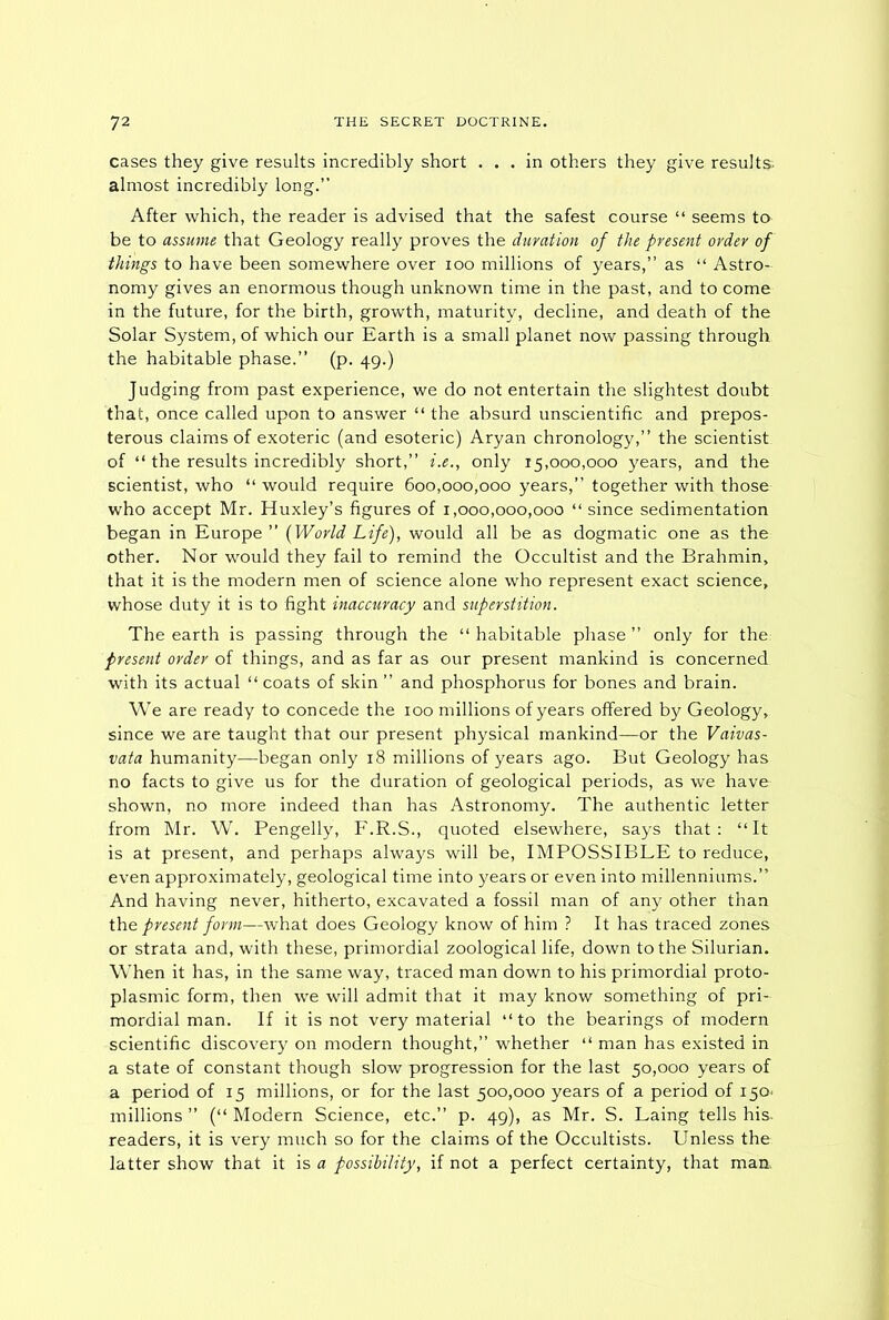 cases they give results incredibly short ... in others they give results almost incredibly long.” After which, the reader is advised that the safest course “ seems to be to assume that Geology really proves the duration of the present order of things to have been somewhere over ioo millions of years,” as “ Astro- nomy gives an enormous though unknown time in the past, and to come in the future, for the birth, growth, maturity, decline, and death of the Solar System, of which our Earth is a small planet now passing through the habitable phase.” (p. 49.) Judging from past experience, we do not entertain the slightest doubt that, once called upon to answer “ the absurd unscientific and prepos- terous claims of exoteric (and esoteric) Aryan chronology,” the scientist of “ the results incredibly short,” i.e., only 15,000,000 years, and the scientist, who “ would require 600,000,000 years,” together with those who accept Mr. Huxley’s figures of 1,000,000,000 “ since sedimentation began in Europe” (World Life), would all be as dogmatic one as the other. Nor would they fail to remind the Occultist and the Brahmin, that it is the modern men of science alone who represent exact science, whose duty it is to fight inaccuracy and superstition. The earth is passing through the “ habitable phase ” only for the present order of things, and as far as our present mankind is concerned with its actual “ coats of skin ” and phosphorus for bones and brain. We are ready to concede the 100 millions of years offered by Geology, since we are taught that our present physical mankind—or the Vaivas- vata humanity—began only 18 millions of years ago. But Geology has no facts to give us for the duration of geological periods, as we have shown, no more indeed than has Astronomy. The authentic letter from Mr. W. Pengelly, F.R.S., quoted elsewhere, says that: “It is at present, and perhaps always will be, IMPOSSIBLE to reduce, even approximately, geological time into years or even into millenniums.” And having never, hitherto, excavated a fossil man of any other than the present form—what does Geology know of him ? It has traced zones or strata and, with these, primordial zoological life, down to the Silurian. When it has, in the same way, traced man down to his primordial proto- plasmic form, then we will admit that it may know something of pri- mordial man. If it is not very material “to the bearings of modern scientific discovery on modern thought,” whether “ man has existed in a state of constant though slow progression for the last 50,000 years of a period of 15 millions, or for the last 500,000 years of a period of 150* millions ” (“ Modern Science, etc.” p. 49), as Mr. S. Laing tells his- readers, it is very much so for the claims of the Occultists. Unless the latter show that it is a possibility, if not a perfect certainty, that maa