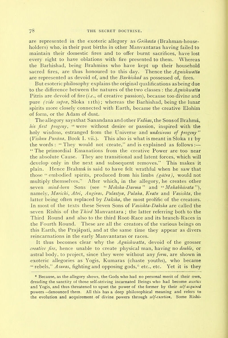 are represented in the exoteric allegory as Grihasta (Brahman-house- holders) who, in their past births in other Manvantaras having failed to maintain their domestic fires and to offer burnt sacrifices, have lost every right to have oblations with fire presented to them. Whereas the Barhishad, being Brahmins who have kept up their household sacred fires, are thus honoured to this day. Thence the Agnishwatta are represented as devoid of, and the Barhishad as possessed of, fires. But esoteric philosophy explains the original qualifications as being due to the difference between the natures of the two classes : the Agnishwatta Pitris are devoid of fire ([i.e., of creative passion), because too divine and pure (vide supra, Sloka nth); whereas the Barhishad, being the lunar spirits more closely connected with Earth, became the creative Elohim of form, or the Adam of dust. The allegory says that Sanandana and other Vedhas, the Sons of Brahma, his first progeny, “ were without desire or passion, inspired with the holy wisdom, estranged from the Universe and undesirous of progeny (Vishnu Parana, Book I. vii.). This also is what is meant in Sloka n by the words : “ They would not create,” and is explained as follows:— “ The primordial Emanations from the creative Power are too near the absolute Cause. They are transitional and latent forces, which will develop only in the next and subsequent removes.” This makes it plain. Hence Brahma is said to have felt wrathful when he saw that those “ embodied spirits, produced from his limbs (gdtra), would not multiply themselves.” After which, in the allegory, he creates other -seven mind-born Sons (see “ Mohsha-Darma ” and “ Mahabhdrata), namely, Marichi, Atri, Angiras, Pulastya, Pulaha, Kratu and Vasishta, the latter being often replaced by Dalcsha, the most prolific of the creators. In most of the texts these Seven Sons of Vasishta-Daksha are called the seven Rishis of the Third Manvantara ; the latter referring both to the Third Round and also to the third Root-Race and its branch-Races in the Fourth Round. These are all the creators of the various beings on this Earth, the Prajapati, and at the same time they appear as divers reincarnations in the early Manvantaras or races. It thus becomes clear why the Agnishwatta, devoid of the grosser creative fire, hence unable to create physical man, having no double, or astral body, to project, since they were without any form, are shown in exoteric allegories as Yogis, Kumaras (chaste youths), who became “ rebels,” Asuras, fighting and opposing gods,* etc., etc. Yet it is they * Because, as the allegory shows, the Gods who had no personal merit of their own, dreading the sanctity of those self-striving incarnated Beings who had become ascetics and Yogis, and thus threatened to upset the power of the former by their self-acquired powers —denounced them. All this has a deep philosophical meaning and refers to the evolution and acquirement of divine powers through self-exertion, Some Rishi-