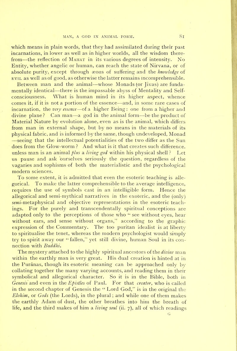 which means in plain words, that they had assimilated during their past incarnations, in lower as well as in higher worlds, all the wisdom there- from—the reflection of Mahat in its various degrees of intensity. No Entity, whether angelic or human, can reach the state of Nirvana, or of absolute purity, except through aeons of suffering and the knowledge of evil as well as of good, as otherwise the latter remains incomprehensible. Between man and the animal—whose Monads (or Jivas) are funda- mentally identical—there is the impassable abyss of Mentality and Self- consciousness. What is human mind in its higher aspect, whence comes it, if it is not a portion of the essence—and, in some rare cases of incarnation, the very essence—of a higher Being : one from a higher and divine plane ? Can man—a god in the animal form—be the product of Material Nature by evolution alone, even as is the animal, which differs from man in external shape, but by no means in the materials of its physical fabric, and is informed by the same, though undeveloped, Monad —seeing that the intellectual potentialities of the two differ as the Sun does from the Glow-worm ? And what is it that creates such difference, unless man is an animal plus a living god within his physical shell ? Let us pause and ask ourselves seriously the question, regardless of the vagaries and sophisms of both the materialistic and the psychological modern sciences. To some extent, it is admitted that even the esoteric teaching is alle- gorical. To make the latter comprehensible to the average intelligence, requires the use of symbols cast in an intelligible form. Hence the allegorical and semi-mythical narratives in the exoteric, and the (only) smz-metaphysical and objective representations in the esoteric teach- ings. For the purely and transcendentally spiritual conceptions are adapted only to the perceptions of those who “ see without eyes, hear without ears, and sense without organs,” according to the graphic expression of the Commentary. The too puritan idealist is at liberty to spiritualise the tenet, whereas the modern psychologist would simply try to spirit away our “ fallen,” yet still divine, human Soul in its con- nection with Buddhi. The mystery attached to the highly spiritual ancestors of the divine man within the earthly man is very great. His dual creation is hinted at in the Puranas, though its esoteric meaning can be approached only by collating together the many varying accounts, and reading them in their symbolical and allegorical character. So it is in the Bible, both in Genesis and even in the Epistles of Paul. For that creator, who is called in the second chapter of Genesis the “ Lord God,” is in the original the Elohirn, or Gods (the Lords), in the plural; and while one of them makes the earthly Adam of dust, the other breathes into him the breath of life, and the third makes of him a living soul (ii. 7), all of which readings G