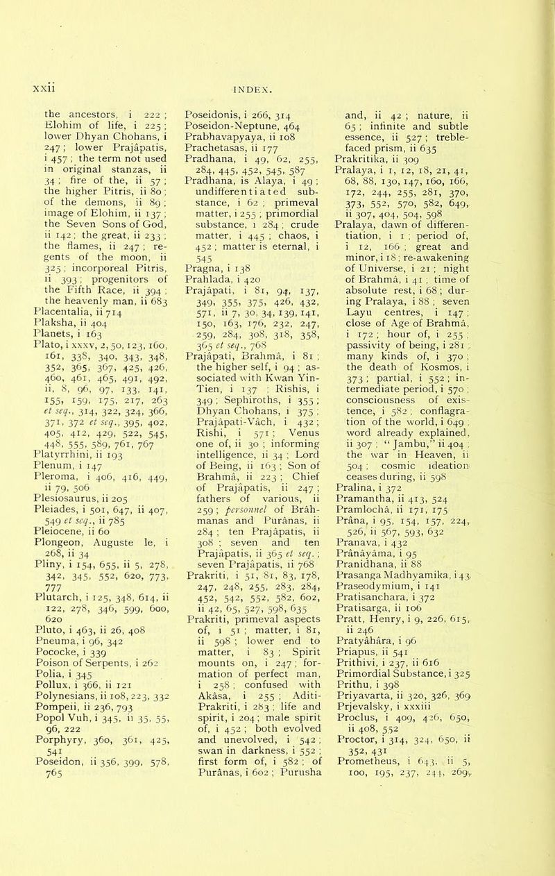 the ancestors, i 222 ; Elohim of life, i 225 ; lower Dhyan Chohans, i 247; lower Prajapatis, i 457 ; the term not used in original stanzas, ii 34 ; fire of the, ii 57 ; the higher Pitris, ii 80; of the demons, ii 89; image of Elohim, ii 137 ; the Seven Sons of God, ii 142; the great, ii 233 ; the flames, ii 247; re- gents of the moon, ii 325 ; incorporeal Pitris, ii 393; progenitors of the Fifth Race, ii 394 ; the heavenly man, ii 683 Placentalia, ii 714 Plaksha, ii 404 Planets, i 163 Plato, i xxxv, 2,50,123,160, l6l> 338, 340. 343. 348, 352, 365. 367. 425. 426, 460, 461, 465, 491, 492, ii, 8, 96, 97, 133, 141, 155, 159. 175. 217, 263 et seq., 314, 322, 324, 366, 371, 372 et seq., 395, 402, 405, 412, 429, 522, 545, 448, 555. 589. 761. 767 Platyrrhini, ii 193 Plenum, i 147 Pleroma, i 406, 416, 449, ii 79, 506 Plesiosaurus, ii 205 Pleiades, i 501, 647, ii 407, 549 et seq., ii 785 Pleiocene, ii 60 Plongeon, Auguste le, i 268, ii 34 Pliny, i 154, 655, ii 5, 278, 342, 345. 552, 620, 773, 777 Plutarch, i 125, 348, 614, ii 122, 278, 346, 599, 600, 620 Pluto, i 463, ii 26, 408 Pneuma,’ i 96, 342 Pococke, i 339 Poison of Serpents, i 262 Polia, i 345 Pollux, i 366, ii 121 Polynesians, ii 108,223, 332 Pompeii, ii 236, 793 Popol Vuh, i 345, ii 35, 55, 96, 222 Porphyry, 360, 361, 425, 54i Poseidon, ii 356, 399, 578, 765 INDEX. Poseidonis, i 266, 314 Poseidon-Neptune, 464 Prabhavapyaya, ii 108 Prachetasas, ii 177 Pradhana, i 49, 62, 255, 284, 445, 452, 545, 587 Pradhana, is Alaya, i 49 ; undifferentiated sub- stance, i 62 ; primeval matter, i255 ; primordial substance, 1 284 ; crude matter, i 445 ; chaos, i 452 ; matter is eternal, i 545 Pragna, i 138 Prahlada, i 420 Prajapati, i 81, 94, 137, 349, 355. 375, 426, 432, 571. 11 7. 3°, 34. 139.141. 150, 163, 176, 232, 247, 259, 284, 308, 318, 358, 365 et seq., 768 Prajapati, Brahma, i 81 ; the higher self, i 94 ; as- sociated with Kwan Yin- Tien, i 137 ; Rishis, i 349 ; Sephiroths, i 355 ; Dhyan Chohans, i 375 ; Prajapati-Vach, i 432; Rishi, i 571 ; Venus one of, ii 30 ; informing intelligence, ii 34 ; Lord of Being, ii 163 ; Son of Brahma, ii 223 ; Chief of Prajapatis, ii 247 ; fathers of various, ii 259; personnel of Brah- manas and Puranas, ii 284; ten Prajapatis, ii 308 ; seven and ten Prajapatis, ii 365 et seq.; seven Prajapatis, ii 768 Prakriti, i 51, 81, 83, 178, 247, 248, 255, 283, 284, 452, 542, 552, 582, 602, ii 42, 65, 527, 598, 635 Prakriti, primeval aspects of, i 51 ; matter, i 81, ii 598 ; lower end to matter, i 83 ; Spirit mounts on, i 247; for- mation of perfect man, i 258 ; confused with Akasa, i 255 ; Aditi- Prakriti, i 283 ; life and spirit, i 204; male spirit of, i 452 ; both evolved and unevolved, i 542; swan in darkness, i 552 ; first form of, i 582 ; of Puranas, i 602 ; Purusha and, ii 42 ; nature, ii 65 ; infinite and subtle essence, ii 527; treble- faced prism, ii 635 Prakritika, ii 309 Pralaya, i 1, 12, 18, 21, 41, 68, 88, 130,147, 160, 166, 172, 244, 255, 281, 370, 373. 552. 570, 582, 649,. 11 307. 404. 504. 598 Pralaya, dawn of differen- tiation, i 1 ; period of, i 12, 166 ; great and minor, i 18 ; re-awakening of Universe, i 21; night of Brahma, i 41 ; time of absolute rest, i 68 ; dur- ing Pralaya, i 88 ; seven Layu centres, i 147 ; close of Age of Brahma, i 172 ; hour of, i 255 ; passivity of being, i 281 many kinds of, i 370 ; the death of Kosmos, i 373 ; partial, i 552 ; in- termediate period, i 570 ; consciousness of exis- tence, i 582 ; conflagra- tion of the world, i 649 , word already explained, ii 307 ; “ Jambu,” ii 404 ; the war in Heaven, ii 504; cosmic ideation ceases during, ii 598 Pralina, i 372 Pramantha, ii 413, 524 Pramlocha, ii 171, 175 Prana, i 95, 154, 157, 224, 526, ii 567, 593, 632 Pranava, i 432 Pranayama, i 95 Pranidhana, ii 88 PrasangaMadhyamika, i43. Praseodymium, i 141 Pratisanchara, i 372 Pratisarga, ii 106 Pratt, Henry, i 9, 226, 615, ii 246 Pratyahara, i 96 Priapus, ii 541 Prithivi, i 237, ii 616 Primordial Substance, i 325 Prithu, i 398 Priyavarta, ii 320, 326, 369 Prjevalsky, i xxxiii Proclus, i 409, 426, 650, ii 408, 552 Proctor, i 314, 324, 650, ii 352, 431 Prometheus, i 643, ii 5, 100, 195, 237, 244, 2694