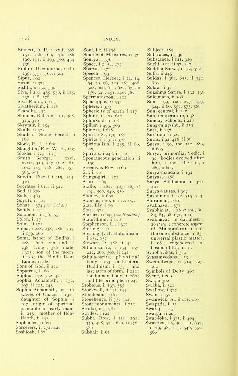 Sinnett, A. P., i xvii, 108, I5B 156, l60, 170, 186, 190, 191, ii 293, 308, 434. 436 Siphra Dzenioutha, i xlii. .239, 375>'376>11 504 Sipur, 1 92 Sirius, ii 374 Sishta, ii 150, 530. Siva, i 286, 455, 538, ii 115, 237, 548. 578 Siva Rudra, ii 615 Sivatherium, ii 218 Skandha,457 Skinner, Ralston, i 91, 30S, 3i3, 316 Skrymir, ii 754 Skulls, ii 523 Skulls of Stone Period, ii 168 Slack, H. J., i 600 Slaughter, Rev. W. B., i 97 Slokas, i 129, ii 15 Smith, George, i xxvi, xxxix, 319, 357, ii 2, 61, 104, 145, 248, 282, 353, 383. 691 Smyth, Piazzi, i 115, 314, 316 Socrates, i 611, ii 522 Sod, ii 626 Sods, i 463 Soyuti, ii 361 Sohar, i 374 (see Zohar) Solids, i 141 Solomon, ii 156, 553 Solon, ii 27 Solus, ii 575 Soma, i 228, 238, 386, 395, ii 139, 466 Soma, father of Budha, i 228 ; fish, sin and, i 238 ; King, i 386 ; male, i 395 ; son of the moon, ii 139 ; the Hindu Deus Lunus, ii 466 Sons of God, ii 220 Sopatrus, i 469 Sophia, i 72, 352, 434 Sophia Achamoth, i 132, 197, ii 215, 243 Sophia Achamoth, lost in waves of Chaos, i 132 ; daughter of Sophia, i 197 ; origin of spiritual principle in early man, ii 215 ; mother of Ilda- Baoth, ii 243 Sophocles, ii 674 Sorcerers, ii 272, 427 Soshiosh, i 87 Soul, i 2, ii 298 Source of Measures, ii 37 Sourya, i 376 Space, i 2, 54, 277 Sparsa, i 372 Speech, i 93 Spencer, Herbert, i 12, 14, 54, 79, 96, 125, 281, 496, 528, 600, 615, 622, 675, ii 156, 348, 451, 490, 787 Spermatozoon, i 221 Speusippus, ii 555 Sphere, i 359 Sphericity of earth, i 117 Sphinx, ii 403, 617 Sphinxiad, ii 408 Spiller, i 493, 509 Spinoza, i 628 Spirit, 1 83, 179, 187 Spirits, i 133, ii 370 Spiritualists, i 235, ii 86, 229 Spiritus, i 248, ii 342 Spontaneous generation, ii i5°. Sreenivas Row, ii 69 Sri, ii 76 Sringa-giri, i 272 Sruti, i 269 Stallo, i 482, 483, 485 et seq., 508, 546, 556 Stanley, ii 600 Stanzas, i 20, ii 13 et seq. Star, Ely, i 79 Stars, 572 Statues, ii 692 (see Bamian) Stauridium, ii 178 Stephenson, L., i 317 Sterling, i 51 Sterling, J. H. Hutchinson, i 634, 637 Stewart, D., 488, ii 442 Sthula-sarira, i 154, 157, 222, 260, 598, ii 242 Sthula-sarira, physical body, i 153 ; in Esoteric Buddhism, i 157 ; and last atom of form, i 222 ; the human body, i 260 ; and life principle, ii 242 Stobaeus, ii 137, 555 Stockwell, ii 141, 144 Stoicheion, i 461 Stonehenge, ii 73, 342 Stone monuments, ii 752 Strabo, ii 5, 781 Strides, i 122 Subba Row, i no, 292, 349. 428. 574, 620, ii 576, 580 Subhair, ii 61 Subject, 189 Sub-races, ii 330 Substance, i 121, 329 Suchi, 521, ii 57, 247 Suddha Satwa, i 132, 522 Sufis, ii 245 Suidas, i 362, 655, ii 342. 619 Sukra, ii 31 Sukshma Sarira, i 132, 13& Suleimans, ii 396 Sun, i 99, 100, 227, 479, 524, ii 66, 557, 575, 588 Sun, central, ii 240 Sun, temperature, i 484 Sunday Schools, i 228 Sung-ming-shu, ii 215 Sura, ii 237 Surarani, ii 527 Suras, i 92, 418, ii 86 Surya, i 90, 100, 112, 289, ii 605 Surya, primordial Vedic, i 90; bodies evolved after him, i 100; the sun, i 289, ii 605 Surya-mandala, i 132 Suryas, i 388 Surya Siddhanta, ii 326 401 Surya-vansas, i 397 Sushumna, i 132, 515, 523 Sutraman, i 610 Svabhava, i 571 Svabhavat, i 28 et seq., 60, 83, 84,- 98, 671, ii 115 Svabhavat, in darkness, i 28 etseq.; concrete aspect of Mulaprakriti, i 60 ; the one substance, i 83 ; universal plastic matterT i 98 ; engendered in bosom of Ea, ii 115 Svabhavikas, i 3, 4 Svasamvedana, i 53 Sweta-dwipa, ii 319, 327,. 402 Symbols of Deity, 462 Syene, i 209 Swa, ii 302 Swaha, ii 521 Swallow, i 327 Swan, i 357 Swanwick, A., ii 411, 419 Swapada, ii 51 Swaraj, i 515 Swarga, ii 203 Swar-loka, i 371, ii 404 Swastika, i 5, 90, 411, 657,. ii 29, 98, 413, 546, 557, 586
