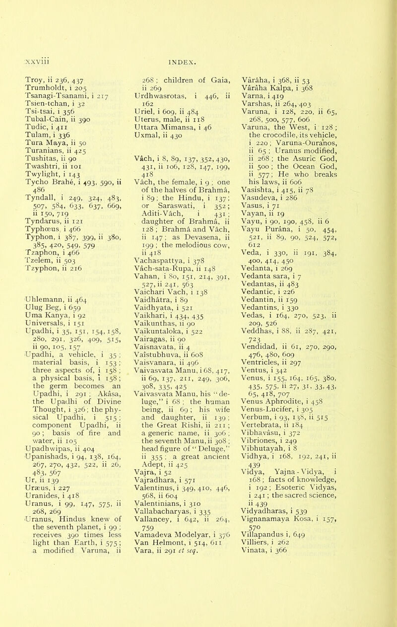 Troy, ii 236, 437 Trumholdt, i 205 Tsanagi-Tsanami, i 217 Tsien-tchan, i 32 Tsi-tsai, i 356 Tubal-Cain, ii 390 Tudic, i 411 Tulam, i 336 Tura Maya, ii 50 Turanians, ii 425 Tushitas, ii 90 Twashtri, ii 101 Twylight, i 143 Tycho Brah6, i 493, 590, ii 486 Tyndall, i 249, 324, 483, 507, 584. 633, 637, 669, ii 150, 719 Tyndarus, ii 121 Typhceus. i 466 Typhon, i 387, 399, ii 380, 385, 420, 549, 579 Tzaphon, i466 Tzelem, ii 503 Tzyphon, ii 216 Uhlemann, ii 464 Ulug Beg, i 659 Uma Kanya, i 92 Universals, i 151 Upadhi, i 35, 151, 154,158, 280, 291, 326, 409, 515, ii 90, 105, 157 'Upadhi, a vehicle, i 35 ; material basis, i 153 ; three aspects of, i 158 ; a physical basis, i 158 ; the germ becomes an Upadhi, i 291 ; Akasa, the Upadhi of Divine Thought, i 326; the phy- sical Upadhi, i 515; component Upadhi, ii 90; basis of fire and water, ii 105 Upadhwipas, ii 404 Upanishads, i 94, 138, 164, 267, 270, 432, 522, ii 26, 483. 567 Ur, ii 139 Uraeus, i 227 Uranides, i 418 Uranus, i 99, 147, 575, ii 268, 269 Uranus, Hindus knew of the seventh planet, i 99 ; receives 390 times less light than Earth, i 575 ; a modified Varuna, ii 268; children of Gaia, ii 269 Urdhwasrotas, i 446, ii 162 Uriel, i 609, ii 484 Uterus, male, ii 118 Uttara Mimansa, i 46 Uxmal, ii 430 Vach, i 8, 89, 137, 352, 430, 431, ii 106, 128, 147, 199, 418 Vach, the female, i 9 ; one of the halves of Brahma, i 89; the Hindu, i 137; or Saraswati, i 352; Aditi-V&ch, i 431 ; daughter of Brahma, ii 128 ; Brahma and Vach, ii 147; as Devasena, ii 199 ; the melodious cow, ii 418 Vachaspattya, i 378 Vach-sata-Rupa, ii 148 Vahan, i 80, 151, 214, 391, 527, ii 241, 563 Vaichari Vach, i 138 Vaidhatra, i 89 Vaidhyata, i 521 Vaikhari, i 434, 435 Vaikunthas, ii go Vaikuntaloka, i 522 Vairagas, ii 90 Vaisnavata, ii 4 Vaistubhuva, ii 608 Vaisvanara, ii 496 Vaivasvata Manu, i 68, 417, ii 69, 137, 211, 249, 306, 308, 335, 425 Vaivasvata Manu, his “ de- luge,” i 68 ; the human being, ii 69; his wife and daughter, ii 139; the Great Rishi, ii 211; a generic name, ii 306 ; the seventh Manu, ii 308 ; head figure of “Deluge,” 355 ; a great ancient Adept, ii 425 Vajra, i 52 Vajradhara, i 571 Valentinus, i 349, 4x0, 446, 568, ii 604 Valentinians, i 310 Vallabacharyas, i 335 Vallancey, i 642, ii 264, 759 Vamadeva Modelyar, i 376 Van Helmont, i 514, 611 Vara, ii 291 et seq. Varaha, i 368, ii 53 Varaha Kalpa, i 368 Varna, i 419 Varshas, ii 264, 403 Varuna, i 128, 220, ii 65, 268, 500, 577, 606 Varuna, the West, i'128; the crocodile, its vehicle, i 220 ; Varuna-Oura'nos, ii 65 ; Uranus modified, ii 268 ; the Asuric God, ii 500 ; the Ocean God, ii 577; He who breaks his laws, ii 606 Vasishta, i 415, ii 78 Vasudeva, i 286 Vasus, i 71 Vayan, ii 19 Vayu, i 90, 190, 458, ii 6 Vayu Purftna, i 50, 454, 521, ii 89, 90, 524, 572, 612 Veda, i 330, ii 191, 384, 400, 414, 450 Vedanta, i 269 Vedanta sara, i 7 Vedantas, ii 483 Vedantic, i 226 Vedantin, ii 159 Vedantins, i 330 Vedas, i 164, 270, 523, ii 209, 526 Veddhas, i 88, ii 287, 421, 723. Vendidad, ii 61, 270, 290, 476, 480, 609 Ventricles, ii 297 Ventus, i 342 Venus, i 155, 164, 165, 380, 435. 575. ii 27, 31, 33.43. 65, 418, 707 Venus Aphrodite, i 458 Venus-Lucifer, i 305 Verbum, i 93, 138, ii 515 Vertebrata, ii 184 Vibhav&su, i 372 Vibriones, i 249 Vibhutayah, i 8 Vidhya, i 168, 192, 241, ii 439 Vidya, Yajna-Vidya, i 168; facts of knowledge, i 192; Esoteric Vidyas, i 241; the sacred science, ii 439 Vidyadharas, i 539 Vignanamaya Kosa, i 157, 570 Villapandus i, 649 Villiers, i 262 Vinata, i 366