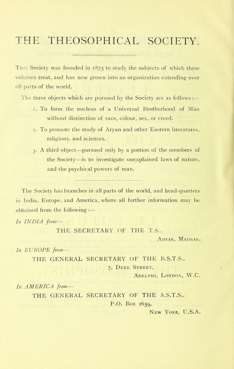 THE THEOSOPHICAL SOCIETY. This Society was founded in 1875 to study the subjects of which these volumes treat, and has now grown into an organization extending over all parts of the world. The three objects which are pursued by the Society are as follows:— 1. To form the nucleus of a Universal Brotherhood of Man without distinction of race, colour, sex, or creed. 2. To promote the study of Aryan and other Eastern literatures,. religions, and sciences. 3. A third object—pursued only by a portion of the members of the Society—is to investigate unexplained laws of nature,, and the psychical powers of man. The Society has branches in all parts of the world, and head-quarters- in India, Europe, and America, where all further information may be obtained from the following: — In INDIA from— THE SECRETARY OF THE T.S., Adyar, Madras^ In EUROPE from— THE GENERAL SECRETARY OF THE B.S.T.S., 7, Duke Street, Adelphi, London, W.C. In AMERICA from— THE GENERAL SECRETARY OF THE A.S.T.S., P.O. Box 2659, New York, U.S.A,