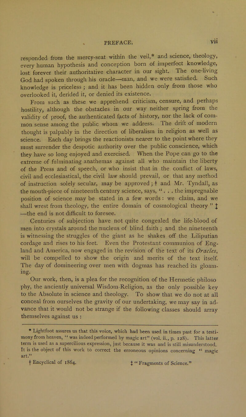 responded from the mercy-seat within the veil,* and science, theology, every human hypothesis and conception born of imperfect knowledge, lost forever their authoritative character in our sight. The one-living God had spoken through his oracle—man, and we were satisfied. Such knowledge is priceless ; and it has been hidden only from those who overlooked it, derided it, or denied its existence. From such as these we apprehend criticism, censure, and perhaps hostility, although tire obstacles in our way neither spring from the validity of proof, the authenticated f^,cts of history, nor the lack of com- mon sense among the public whom we address. The drift of modern thought is palpably in the direction of liberalism in religion as well as science. Each day brings the reactionists nearer to the point where they must surrender the despotic authority over the public conscience, which they have so long enjoyed and exercised. When the Pope can go to the extreme of fulminating anathemas against all who maintain the liberty of the Press and of speech, or who insist that in the conflict of laws, civil and ecclesiastical, the civil law should prevail, or that any method of instruction solely secular, may be approved; t and Mr. Tyndall, as the mouth-piece of nineteenth century science, says, “ . . . the impregnable position of science may be stated in a few words : we claim, and we shall wrest from theology, the entire domain of cosmological theory ” J —the end is not difficult to foresee. Centuries of subjection have not quite congealed the life-blood of men into crystals around the nucleus of blind faith ; and the nineteenth is witnessing the struggles of the giant as he shakes off the Liliputian cordage and rises to his feet. Even the Protestant communion of Eng- land and America, now engaged in the revision of the text of its Oracles, will be compelled to show the origin and merits of the text itself. The day of domineering over men with dogmas has reached its gloam- ing. Our work, then, is a plea for the recognition of the Hermetic philoso phy, the anciently universal Wisdom-Religion, as the only possible key to the Absolute in science and theology. To show that we do not at all conceal from ourselves the gravity of our undertaking, we may say in ad- vance that it would not be strange if the following classes should array themselves against us : * Lightfoot assures us that this voice, which had been used in times past for a testi- mony from heaven, “ was indeed performed by magic art” (vol. ii., p. 128). This latter term is used as a supercilious expression, just because it was and is still misunderstood. It is the object of this work to correct the erroneous opinions concerning “ magic art.” f Encyclical of 1864. t “ Fragments of Science.