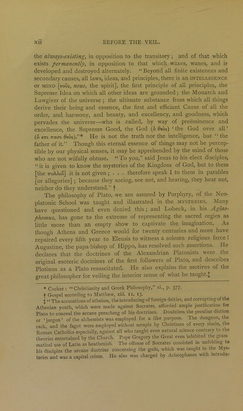 the always-existing, in opposition to the transitory, and of that which exists permanently, in opposition to that which waxes, wanes, and is developed and destroyed alternately. “ Beyond all finite existences and secondary causes, all laws, ideas, and principles, there is an intelligence or MIND [voSs, nous, the spirit], the first principle of all principles, the Supreme Idea on which all other ideas are grounded; the Monarch and Lawgiver of the universe 3 the ultimate substance from which all things derive their being and essence, the first and efficient Cause of all the order, and harmony, and beauty, and excellency, and goodness, which pervades the universe—who is called, by way of preeminence and excellence, the Supreme Good, the God (6 0eos) ‘ the God over all ’ (6 €7Ti TTttcn 0eos).”* He is not the truth nor the intelligence, but “ the father of it.” Though this eternal essence of things may not be percep- tible by our physical senses, it may be apprehended by the mind of those who are not wilfully obtuse. “To you,” said Jesus to his elect disciples, “ it is given to know the mysteries of the Kingdom of God, but to them [the TToXXot] it is not given; . . . therefore speak I to them in parables [or allegories] ; because they seeing, see not, and hearing, they hear not, neither do they understand.” f The philosophy of Plato, we are assured by Porphyry, of the Neo- platonic School was taught and illustrated in the mysteries. Many have questioned and even denied this ; and Lobeck, in his Aglao- phomus, has gone to the extreme of representing the sacred orgies as little more than an empty show to captivate the imagination. As though Athens and Greece would for twenty centuries and more have repaired every fifth year to Eleusis to witness a solemn religious farce ! Augustine, the papa-bishop of Hippo, has resolved such assertions. He declares that the doctrines of the Alexandrian Platonists were the original esoteric doctrines of the first followers of Plato, and describes Plotinus as a Plato resuscitated. He also explains the motives of the great philosopher for veiling the interior sense of what he taught.J * Cocker : “ Christianity and Greek Philosophy,” xi., p. 377- f Gospel according to Matthew, xiii. ii, 13. X “ The accusations of atheism, the introducing of foreign deities, and corrupting of the Athenian youth, which were made against Socrates, afforded ample justification for Plato to conceal the arcane preaching of his doctrines. Doubtless the peculiar diction or ‘jargon’ of the alchemists was employed for a like purpose. The dungeon, the rack, and the fagot were employed without scruple by Christians of every shade, the Roman Catholics especially, against all who taught even natural science contrary to the theories entertained by the Church. Pope Gregory the Great even inhibited the gram matical use of Latin as heathenish. The offense of Socrates consisted in unfolding to his disciples the arcane doctrine concerning the gods, which was taught in the Mys- teries and was a capital crime. He also was charged by Aristophanes with introdu-