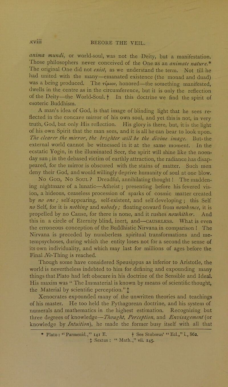 cinhna mu?idi, or world-soul, was not the Deity, but a manifestation. Those philosophers never conceived of the One as an animate nature.^ The original One did not exists as we understand the term. Not till he had united with the many—emanated existence (the monad and duad) was a being produced. The tl/mlov, honored—the something manifested, dwells in the centre as in the circumference, but it is only the reflection of the Deity—the World-Soul, f In this doctrine we find the spirit of esoteric Buddhism. A man’s idea of God, is that image of blinding light that he sees re- flected in the concave mirror of his own soul, and yet this is not, in very truth, God, but only His reflection. His glory is there, but, it is the light of his own Spirit that the man sees, and it is all he can bear to look upon. The clearer the mirror^ the brighter will be the divine image. But. the external world cannot be witnessed in it at the same moment. In the ecstatic Yogin, in the illuminated Seer, the spirit will shine like the noon- day sun; in the debased victim of earthly attraction, the radiance has disap- peared, for the mirror is obscured with the stains of matter. Such men deny their God, and would willingly deprive humanity of soul at one blow. No God, No Soul? Dreadful, annihilating thought! The madden- ing nightmare of a lunatic—Atheist; presenting before his fevered vis- ion, a hideous, ceaseless procession of sparks of cosmic matter created by no one ; self-appearing, self-existent, and self-developing ; this Self no Self, for it is nothing and tiobody; floating onward from nowhmce, it is propelled by no Cause, for there is none, and it rushes nowhither. And this in a circle of Eternity blind, inert, and—causeless. What is even the erroneous conception of the Buddhistic Nirvana in comparison ! The Nirvana is preceded by numberless spiritual transformations and me- tem))sychoses, during which the entity loses not for a second the sense of its own individuality, and which may last for millions of ages before the Final A^-Thing is reached. Though some have considered Speusippus as inferior to Aristotle, the world is nevertheless indebted to him for defining and expounding many things that Plato had left obscure in his doctrine of the Sensible and Ideal. His maxim was “ The Immaterial is known by means of scientific thought, the Material by scientific perception.” J Xenocrates expounded many of the unwritten theories and teachings of his master. He too held the Pythagorean doctrine, and his system of numerals and mathematics in the highest estimation. Recognizing but three degrees of knowledge—Thought, Perception, and Envisagement {or knowledge by Intuition), he made the former busy itself with all that * Plato: “Parmenid.,” 141 E. f See Stoboeus’ “ Eel.,” i., 862. ■j: Sextus : “ Math.,” vii. 145.