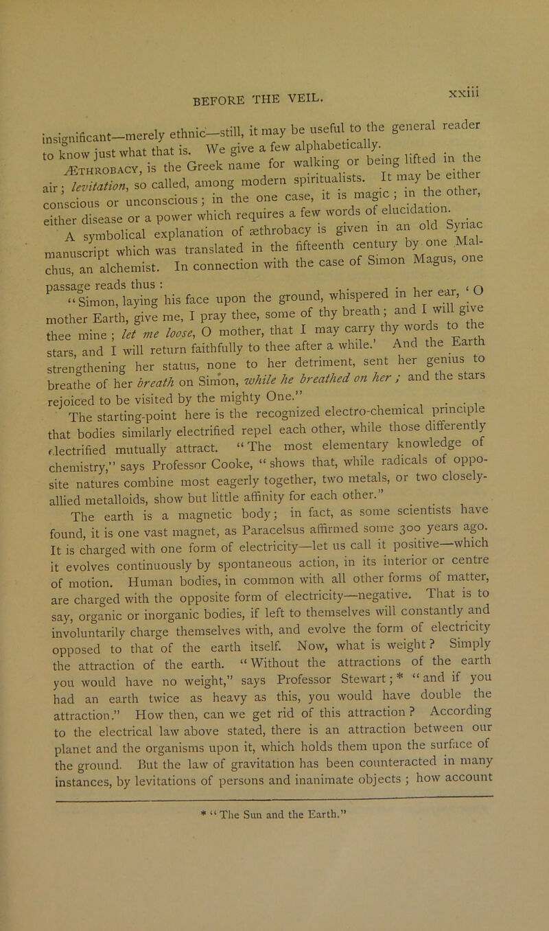 i„sig„16ca„t-merely ^hmc-still, it may be useful to the general reader “  1 Greeb for walking or being lifted in the air;1—. s’o called, among modern spiritualists. It may be ettber conscious or unconscious; in the one case, it is magic; in the other, either disease or a power which requires a few words j A symbolical explanation of ^throbacy is given in an old Syriac manuscript which was translated in the fifteenth century by one Mal- chus, an alchemist. In connection with the case of Simon Magus, one ^^^^“Simon*^ laying his face upon the ground, whispered in her ear, ‘ O mother Earth, give me, I pray thee, some of thy thee mine ; let me loose, O mother, that I may carry ^^7 ^o tl e stars and I will return faithfully to thee after a while. And the Ear h strengthening her status, none to her detriment, sent her genius to breathe of her breath on Simon, while he breathed on her ; and the stars rejoiced to be visited by the mighty One.” • ■ , The starting-point here is the recognized electro-chemical principle that bodies similarly electrified repel each other, while those differently flectrified mutually attract. “The most elementary knowledge of chemistry,” says Professor Cooke, “ shows that, while radicals of oppo- site natures combine most eagerly together, two metals, or two closely- allied metalloids, show but little affinity for each other.” The earth is a magnetic body; in fact, as some scientists have found, it is one vast magnet, as Paracelsus affirmed some 300 yeais ago. It is charged with one form of electricity—let us call it positive which It evolves continuously by spontaneous action, in its interior or centre of motion. Human bodies, in common with all other forms of matter, are charged with the opposite form of electricity—negative. That is to say, organic or inorganic bodies, if left to themselves will constantly and involuntarily charge themselves with, and evolve the form of electricity opposed to that of the earth itself. Now, what is weight ? Simply the attraction of the earth. “ Without the attractions of the earth you would have no weight,” says Professor Stewart; * “ and if you had an earth twice as heavy as this, you would have double the attraction.” How then, can we get rid of this attraction? According to the electrical law above stated, there is an attraction between our planet and the organisms upon it, which holds them upon the surface of the ground. But the law of gravitation has been counteracted in many instances, by levitations of persons and inanimate objects ; how account * “ The Sun and the Earth.”