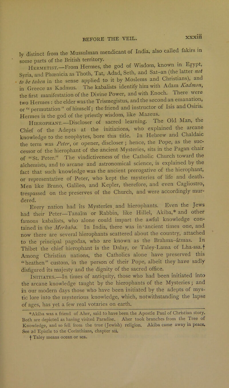 xxxiri ly distinct from the Mussulman mendicant of India, also called fakirs m some parts of the British territory. . -n Hermetist.—From Hermes, the god of Wisdom, known in Egyp , Syria, and Phoenicia as Thoth, Tat, Adad, Seth, and Sat-an (the latter 7wt . to be taken in the sense applied to it by Moslems and Christians), and in Greece as Kadmus. The kabalists identify him with Adam Kadmon, the first manifestation of the Divine Power, and with Enoch. There were two Hermes ; the elder was the Trismegistus, and the second an emanation, or “ permutation ” of himself; the friend and instructor of Isis and Osins. Hermes is the god of the priestly wisdom, like Mazeus. Hierophant.—Discloser of sacred learning. The Old Man, the Chief of the Adepts at the initiations, who explained the arcane knowledge to the neophytes, bore this title. In Hebrew and Chaldaic the term was Peter, or opener, discloser ; hence, the Pope, as the suc- cessor of the hierophant of the ancient Mysteries, sits in the Pagan chair of “St. Peter.” The vindictiveness of the Catholic Church toward the alchemists, and to arcane and astronomical science, is explained by the fact that such knowledge was the ancient prerogative of the hierophant, or representative of Peter, who kept the mysteries of life and death. Men like Bruno, Galileo, and Kepler, therefore, and even Cagliostro, trespassed on the preserves of the Church, and were accordingly mur- dered. Every nation had its Mysteries. and hierophants. Even the Jews had their Peter—Tana'im or Rabbin, like Hillel, Akiba,* and other famous kabalists, who alone could impart the awful knowledge con- tained in the Merkaba. In India, there was in'ancient times one, and now there are several hierophants scattered about the country, attached to the principal pagodas, who are known as the Brahma—atmas. In Thibet the chief hierophant is the Dalay, or Taley-Lama of Lha-ssa.f Among Christian nations, the Catholics alone have preserved this “heathen” custom, in the person of their Pope, albeit they have sadly disfigured its majesty and the dignity of the sacred office. Initiates.—In times of antiquity, those who had been initiated into the arcane knowledge taught by the hierophants of the Mysteries; and in our modern days those who have been initiated by the adepts of mys- tic lore into the mysterious knowledge, which, notwithstanding the lapse of ages, has yet a few real votaries on earth. *Akiba was a friend of Aher, said to have been the Apostle Paul of Christian story. Both are depicted as having visited Paradise. Aher took branches from the Tree of Knowledge, and so fell from the true (Jewish) religion. Akiba came away in peace. See 2d Epistle to the Corinthians, chapter xiL •j- Taley means ocean or sea.