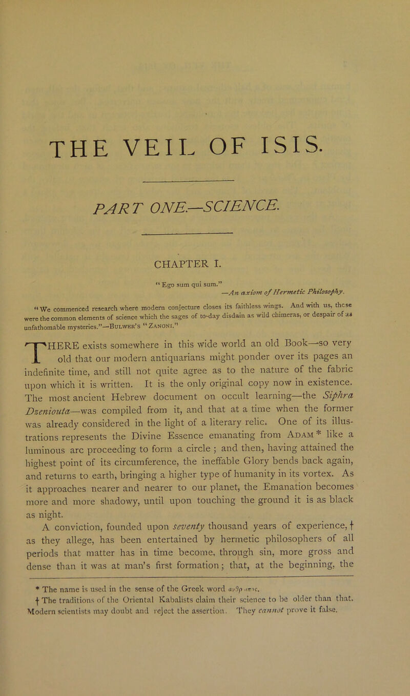 THE VEIL OE ISIS. PART ONE.—SCIENCE. CHAPTER I. “ Ego sum qui sum.' —An axiom of Hermetic Philosophy. “We commenced research where modern conjecture closes its faithless wings. And with us, these were the common elements of science which the sages of to-day disdain as wild chimeras, or despair of as unfathomable mysteries.”—Bulwer's “Zanoni.*' HERE exists somewhere in this wide world an old Book—so very old that OLir modern antiquarians might ponder over its pages an indefinite time, and still not quite agree as to the nature of the fabric upon which it is written. It is the only original copy now in existence. The most ancient Hebrew document on occult learning—the Siphra Dzeniouici—was compiled from it, and that at a time when the former was already considered in the light of a literary relic. One of its illus- trations represents the Divine Essence emanating from Adam * like a luminous arc proceeding to form a circle ; and then, having attained the highest point of its circumference, the ineffable Glory bends back again, and returns to earth, bringing a higher type of humanity in its vortex. As it approaches nearer and nearer to our planet, the Emanation becomes more and more shadowy, until upon touching the ground it is as black A conviction, founded upon seventy thousand years of experience, f as they allege, has been entertained by hermetic philosophers of all periods that matter has in time become, through sin, more gross and dense than it was at man’s first formation; that, at the beginning, the • The name is used in the sense of the Greek word av9p .imf. f The traditions of the Oriental Kabalists claim their science to be older than that. Modern scientists may doubt and reject the assertion. They cannot prove it false. as night.