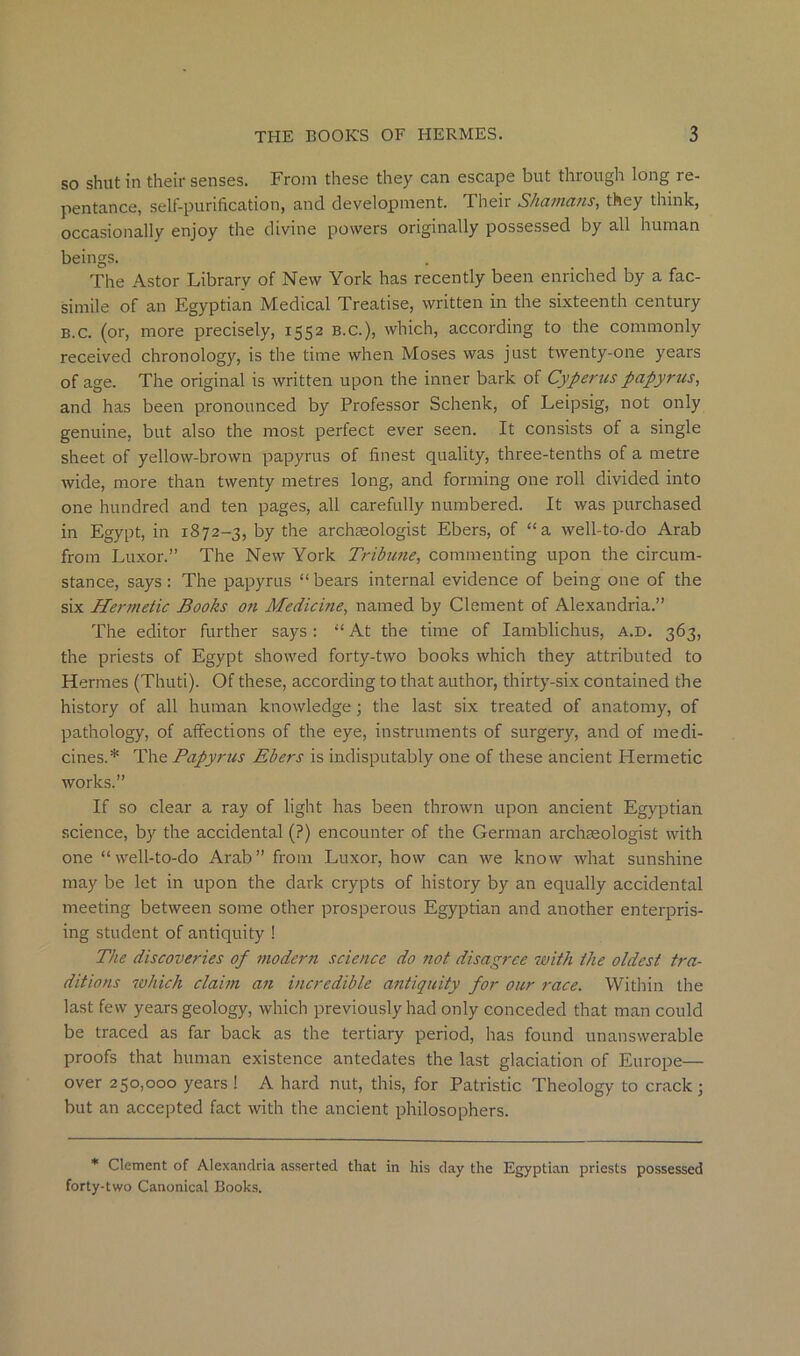 so shut in their senses. From these they can escape but through long re- pentance, self-purification, and development. Their Shamans, they think, occasionally enjoy the divine powers originally possessed by all human beings. The Astor Library of New York has recently been enriched by a fac- simile of an Egyptian Medical Treatise, written in the sixteenth century B.c. (or, more precisely, 1552 B.C.), which, according to the commonly received chronology, is the time when Moses was just twenty-one years of age. The original is written upon the inner bark of Cyperus papyrus, and has been pronounced by Professor Schenk, of Leipsig, not only genuine, but also the most perfect ever seen. It consists of a single sheet of yellow-brown papyrus of finest quality, three-tenths of a metre wide, more than twenty metres long, and forming one roll divided into one hundred and ten pages, all carefully numbered. It was purchased in Egypt, in 1872-3, by the archaeologist Ebers, of “a well-to-do Arab from Luxor.” The New York Tribune, commenting upon the circum- stance, says: The papyrus “ bears internal evidence of being one of the six Hermetic Books on Medicine, named by Clement of Alexandria.” The editor further says ; “ At the time of lamblichus, a.d. 363, the priests of Egypt showed forty-two books which they attributed to Hermes (Thuti). Of these, according to that author, thirty-six contained the history of all human knowledge ; the last six treated of anatomy, of pathology, of affections of the eye, instruments of surgery, and of medi- cines.* The Papyrus Ebers is indisputably one of these ancient Hermetic works.” If so clear a ray of light has been thrown upon ancient Egyptian science, by the accidental (?) encounter of the German archEeologist with one “well-to-do Arab” from Luxor, how can we know what sunshine may be let in upon the dark crypts of history by an equally accidental meeting between some other prosperous Egyptian and another enterpris- ing student of antiquity ! The discoveries of modern science do not disagree with the oldest tra- ditions which claim an incredible antiquity for our race. Witliin the last few years geology, which previously had only conceded that man could be traced as far back as the tertiary period, has found unanswerable proofs that human existence antedates the last glaciation of Europe— over 250,000 years ! A hard nut, this, for Patristic Theology to crack; but an accepted fact with the ancient philosophers. * Clement of Alexandria asserted that in his day the Egyptian priests possessed forty-two Canonical Books.