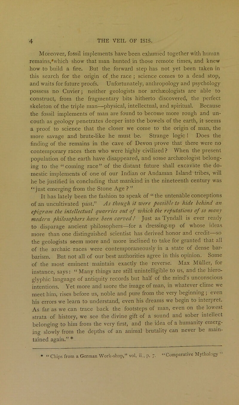 Moreover, fossil implements have been exhumed together with human remains,'which show that man hunted in those remote times, and knew how to build a fire. But the forward step has not yet been taken in this search for the origin of the race ; science comes to a dead stop, and waits for future proofs. Unfortunately, anthropology and psychology possess no Cuvier; neither geologists nor archaeologists are able to construct, from the fragmentary bits hitherto discovered, the perfect skeleton of the triple man—physical, intellectual, and spiritual. Because the fossil implements of man are found to become more rough and un- couth as geology penetrates deeper into the bowels of the earth, it seems a proof to science that the closer we come to the origin of man, the more savage and brute-like he must be. Strange logic ! Does the finding of the remains in the cave of Devon prove that there were no contemporary races then who were highly civilized ? When the present population of the earth have disappeared, and some archaeologist belong- ing to the “coming race” of the distant future shall excavate the do- mestic implements of one of our Indian or Andaman Island tribes, will he be justified in concluding that mankind in the nineteenth century was “just emerging from the Stone Age ? ” It has lately been the fashion to speak of “ the untenable conceptions of an uncultivated past.” As though it were possible to hide behind an epigram the intellectual quarries out of which the reputations of so many modern philosophers have been carved! Just as Tyndall is ever ready to disparage ancient philosophers—for a dressing-up of whose ideas more than one distinguished scientist has derived honor and credit—so the geologists seem more and more inclined to take for granted that all of the archaic races were contemporaneously in a state of dense bar- barism. But not all of our best authorities agree in this opinion. Some of the most eminent maintain exactly the reverse. Max Muller, for instance, says: “ Many things are still unintelligible to us, and the hiero- glyphic language of antiquity records but half of the mind’s unconscious intentions. Yet more and more the image of man, in whatever clime we meet him, rises before us, noble and pure from the very beginning; even his errors we learn to understand, even his dreams we begin to interpret. As far as we can trace back the footsteps of man, even on the lowest strata of history, we see the divine gift of a sound and sober intellect belonging to him from the very first, and the idea of a humanity emerg- ing slowly from the depths of an animal brutality can never be main- tained again.” * * “ Chips from a German Work-shop,” vol. ii., p. “Comparative Mythology ’’