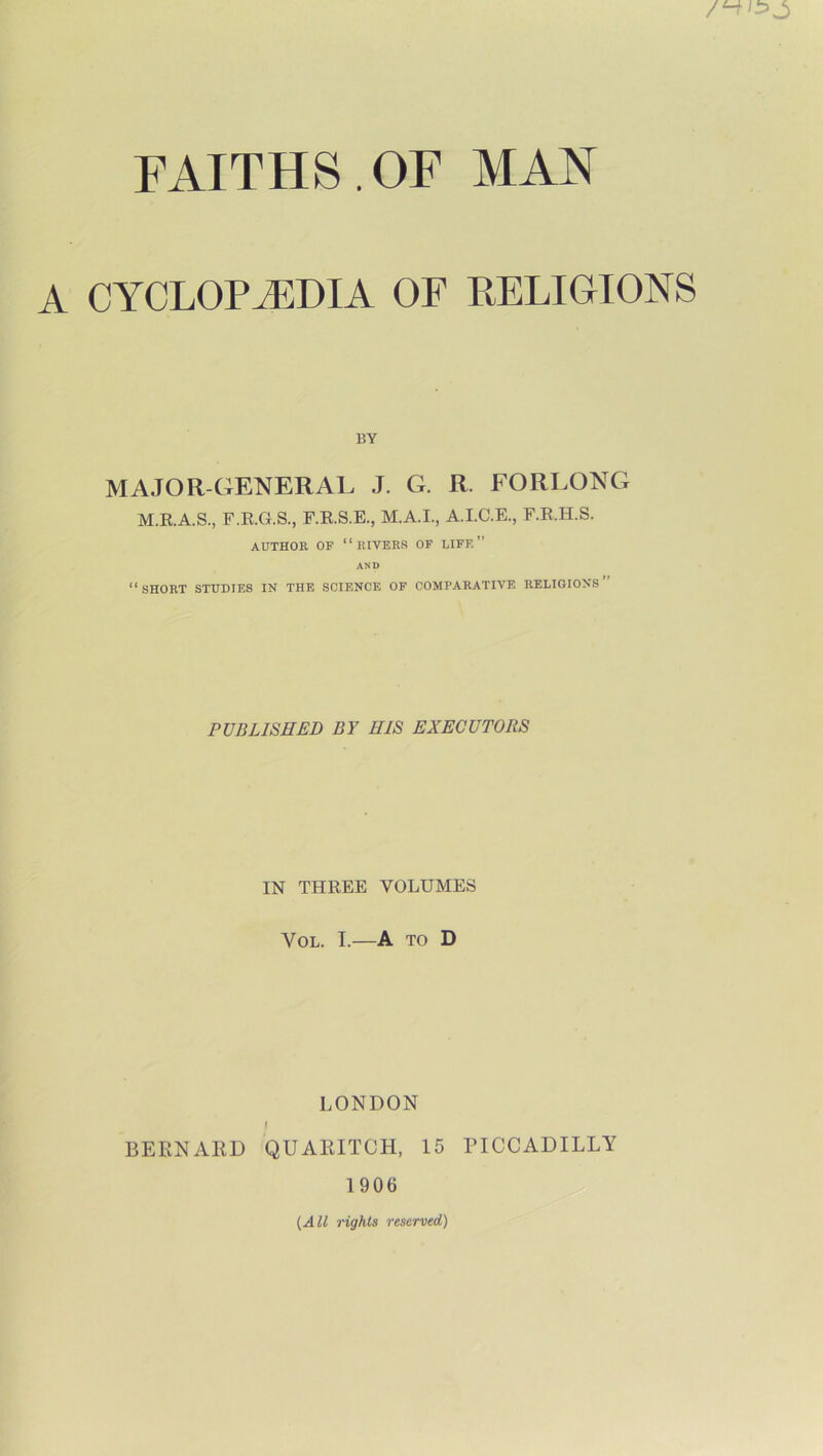 A CYCLOPAEDIA OF RELIGIONS BY MAJOR-GENERAL J. G. R. FORLONG M.R.A.S., F.R.G.S., F.R.S.E., M.A.I., A.I.C.E., F.R.H.S. AUTHOR OF “RIVERS OF LIFE ” AND “short studies in the science of comparative religions” PUBLISHED BY HIS EXECUTORS IN THREE VOLUMES VOL. I.—A TO D LONDON BERNARD QUAIIITCH, 15 PICCADILLY 1906 {All rights reserved)