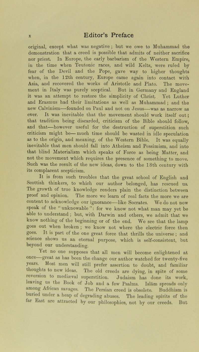 original, except what was negative ; but we owe to Muhammad the demonstration that a creed is possible that admits of neither sacrifice nor priest. In Europe, the early barbarism of the Western Empire, in the time when Teutonic races, and wild Kelts, were ruled by fear of the Devil and the Pope, gave way to higher thoughts when, in the 12th century, Europe came again into contact with Asia, and recovered the works of Aristotle and Plato. The move- ment in Italy was purely sceptical. But in Germany and England it was an attempt to restore the simplicity of Christ. Yet Luther and Erasmus had their limitations as well as Muhammad ; and the new Calvinism—founded on Paul and not on Jesus—was as narrow as ever. It was inevitable that the movement should work itself out; that tradition being discarded, criticism of the Bible should follow, and that—however useful for the destruction of superstition such criticism might be—much time should be wasted in idle speculation as to the origin, and meaning, of the Western Bible. It was equally inevitable that men should fall into Atheism and Pessimism, and into that blind Materialism which speaks of Force as being Matter, and not the movement which requires the presence of something to move. Such was the result of the new ideas, down to the 18th century with its complacent scepticism. It is from such troubles that the great school of English and Scottish thinkers, to which our author belonged, has rescued us. The growth of true knowledge renders plain the distinction between proof and opinion. The more we learn of real facts the more we are content to acknowledge our ignorance—like Socrates. We do not now speak of the “unknowable”: for we know not what man may yet be able to understand ; but, with Darwin and others, we admit that we know nothing of the beginning or of the end. We see that the lamp goes out when broken ; we know not where the electric force then goes. It is part of the one great force that thrills the universe ; and science shows us an eternal purpose, which is self-consistent, but beyond our understanding. Yet no one supposes that all men will become enlightened at once great as has been the change our author watched for twenty-five years. Most men will still prefer assertion to doubt, and familiar thoughts to new ideas. The old creeds are dying, in spite of some reversion to mediaeval superstition. Judaism has done its work, leaving us the Book of Job and a few Psalms. Islam spreads only among African savages. The Persian creed is obsolete. Buddhism is buried under a heap of degrading abuses. The leading spirits of the far East are attracted by our philosophies, not by our creeds. But