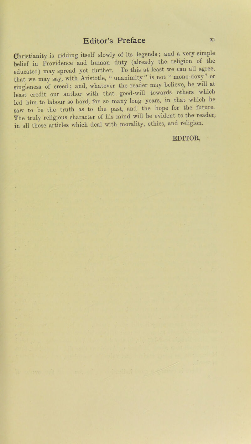 Christianity is ridding itself slowly of its legends ; and a very simple belief in Providence and human duty (already the religion of the educated) may spread yet further. To this at least we can all agree, that we may say, with Aristotle, “ unanimity” is not “mono-doxy” or singleness of creed ; and, whatever the reader may believe, he will at least credit our author with that good-will towards others which led him to labour so hard, for so many long years, in that which he saw to be the truth as to the past, and the hope for the future. The truly religious character of his mind will be evident to the reader, in all those articles which deal with morality, ethics, and leligion. EDITOR.