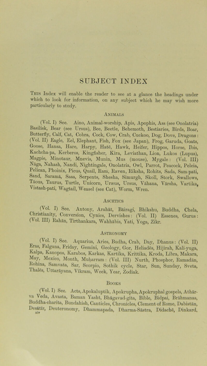 This Index will enable the reader to see at a glance the headings under which to look for information, on any subject which he may wish more particularly to study. Animals (Vol. I) See. Aino, Animal-worship, Apis, Apophis, Ass (see Onolatria) Basilisk, Bear (see Ursus), Bee, Beetle, Behemoth, Bestiaries, Birds, Boar, Butterfly, Calf, Cat, Cobra, Cock, Cow, Crab, Cuckoo, Dog, Dove, Dragons: 0'°1- H) Eagle, Eel, Elephant, Fish, Fox (see Japan), Frog, Garuda, Goats, Goose, Hansa, Hare, Harpy, Hate, Hawk, Heifer, Hippos, Horse, Ibis, Kachcha-pa, Kerberos, Kingfisher, Kira, Leviathan, Lion, Lukos (Lupus), Magpie, Minotaur, Mnevis, Munin, Mus (mouse), Mygale: (Vol. Ill) Naga, Xahash, Nandi, Nightingale, Onolatria, Owl, Parrot, Peacock, Peleia, Pelican, Phoinix, Picus, Quail, Bam, Baven, Biksha, Bohits, Sada, Sam-pati, Sand, Sarama, Sasa, Serpents, Shesha, Simurgh, Skoll, Stork, Swallows, Taous, Taurus, Turtle, Unicorn, Ur feus, Ursus, Vahana, Varsha, Vartika, Vistash-pati, Wagtail, Weasel (see Cat), Worm, Wren. Ascetics (Vol. I) See. Antony, Arahat, Bairagi, Bhikshu, Buddha, Chela, Christianity, Conversion, Cynics, Dervishes: (Vol. II) Essenes, Gurus: (Vol. Ill) Bahan, Tirthankara, Wahhabis, Yati, Yoga, Zikr. Astronomy (Vol. I) See. Aquarius, Aries, Budha, Crab, Day, Dhanus: (Vol. II) Eras, Falguna, Iriday, Gemini, Geology, Gor, Heliades, Hijirah, Kali-yuga, Kalpa, Kanopos, Karabos, Karkas, Kartika, Krittika, Kroda, Libra, Makara, May, Mexico, Month, Muharram: (Vol. Ill) Nurth, Phosphor, Bamadiln, Bohina, Samvata, Sar, Scorpio, Sothik cycle, Star, Sun, Sunday, Sveta, Thales, Uttarayana, Vikram, Week, Year, Zodiak. Books (Vol. I) See. Acts, Apokaluptik, Apokrupha,Apokruphal gospels, Athfir- va Veda, Avasta, Baman Yasht, Bhagavad-gita, Bible, Bidpai, Brahmanas, Buddha-charita, Bundahish, Canticles, Chronicles, Clement of Borne, Dabistan, Desatir, Deuteronomy, Dhammapada, Dharma-Sastra, Didache, Dinkard,