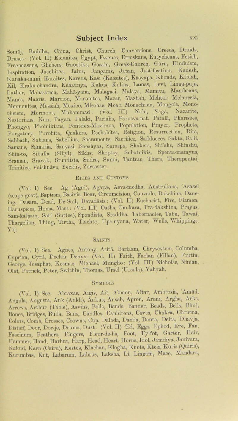 Somaj, Buddha, China, Christ, Church, Conversions, Creeds, Druids, Druses : (Yol. II) Ebionites, Egypt, Essenes, Etruskans, Eutycheans, Fetish, Free-masons, Ghebers, Gnostiks, Gosain, Greek-Church, Guru, Hinduism, Inspiration, Jacobites, Jains, Jangams, Japan, Justification, Kadesh, Kanaka-muni, Karaites, Karens, Kasi (Kassites), Kasyapa, Khoncls, Kiblah, Kil, Kraku-chandra, Kshatriya, Kukus, Kulins, Lamas, Levi, Linga-puja, Luther, Maha-atma, Maha-yana, Malagasi, Malays, Mamitu, Mandseans, Manes, Maoris, Marcion, Maronites, Mazar, Mazbah, Mehtar, Melanesia, Mennonites, Messiah, Mexico, Mlechas, Moab, Monachism, Mongols^ Mono- theism, Mormons, Muhammad: (Yol. Ill) Nabi, Naga, Nazarite, Nestorians, Nun, Pagan, Palaki, Pariahs, Parusva-nat, Patala, Pharisees, Phongye, Phoinikians, Pontifex-Maximus, Population, Prayer, Prophets, Purgatory, Purohita, Quakers, Eechabites, Religion, Resurrection, Rita, Sabbath, Sabians, Sabellius, Sacraments, Sacrifice, Sadducees, Sakta, Salii, Samans, Samaria, Sanyasi, Saoshyas, Sarospa, Shakers, Shi’ahs, Shinshu, Shin-to, Sibulla (Sibyl), Sikhs, Skoptsy, Sobotnikis, Spenta-mainyus, Sraman, Sravak, Stundists, Sudra, Sunni, Tantras, Thera, Therapeutai, Trinities, Yaishnava, Yezidis, Zoroaster. Rites and Customs (Yol. I) See. Ag (Agni), Agapse, Asva-medha, Australians, ’Azazel (scape goat), Baptism, Basivis, Boar, Circumcision, Couvade, Dakshina, Danc- ing, Dasara, Dead, De-Suil, Devadasis: (Yol. II) Eucharist, Fire, Flamen, Haruspices, Homa, Mass: (Vol. Ill) Oaths, Om-kara, Pra-dakshina, Prayas, Sam-kalpam, Sati (Suttee), Spondists, Sraddha, Tabernacles, Tabu, Tawaf, Thargelion, Thing, Tirtha, Tlachto, Upa-nyana, Water, Wells, Whippings, Yap Saints (Vol. I) See. Agnes, Antony, Asita, Barlaam, Chrysostom, Columba, Cyprian, Cyril, Declan, Denys: (Yol. II) Faith, Faolan (Fillan), Foutin, George, Josaphat, Kosmas, Michael, Mungho: (Y ol. Ill) Nicholas, Ninian, Olaf, Patrick, Peter, Swithin, Thomas, Ursel (Ursula), Yahyah. Symbols (Yol. I) See. Abraxas, Aigis, Ait, Akmon, Altar, Ambrosia, ’Amud, Angula, Angusta, Ank (Ankh), Ankus, Ansab, Apron, Arani, Argha, Aiks, Arrows, Arthur (Table), Asvins, Balls, Bands, Banner, Beads, Bells, Bhuj, Bones, Bridges, Bulla, Buns, Candles, Cauldrons, Caves, Chakra, Chrisma, Colors, Comb, Crosses, Crowns, Cup, Dalada, Danda, Danta, Delta, Dhavja, Distaff, Door, Dor-je, Drums, Dust: (Vol. II) ’Ed, Eggs, Ephod, Eye, Fan, Fascinum, Feathers, Fingers, Fleur-de-lis, Foot, Jylfot, Garter, Hair, Hammer, Hand, Harhut, Harp, Head, Heart, Horns, Idol, Jamdiya, Janivara, Kakud, Karn (Cairn), Kestos, Klachan, Klogha, Knots, Kteis, Kuris (Quins), Kurumbas, Kut, Labarum, Labrus, Laksha, Li, Lingam, Macc, Mandaia,