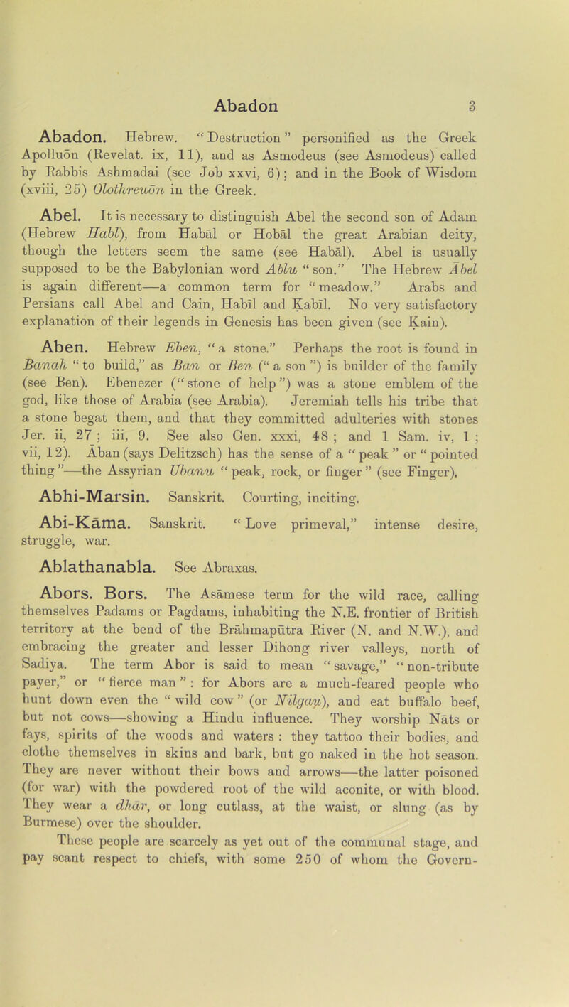 Abadon. Hebrew. “ Destruction ” personified as the Greek Apolluon (Revelat. ix, 11), and as Asmodeus (see Asmodeus) called by Rabbis Ashmadai (see Job xxvi, 6); and in the Book of Wisdom (xviii, 25) Olothreudn in the Greek. Abel. It is necessary to distinguish Abel the second son of Adam (Hebrew Habl), from Habal or Hobal the great Arabian deity, though the letters seem the same (see Habal). Abel is usually supposed to be the Babylonian word Ablu, “ son.” The Hebrew Abel is again different—a common term for “ meadow.” Arabs and Persians call Abel and Cain, Habil and Kabll. No very satisfactory explanation of their legends in Genesis has been given (see Kain). Aben. Hebrew Eben, “ a stone.” Perhaps the root is found in Banah “ to build,” as Ban or Ben (“ a son ”) is builder of the family (see Ben). Ebenezer (“stone of help”) was a stone emblem of the god, like those of Arabia (see Arabia). Jeremiah tells his tribe that a stone begat them, and that they committed adulteries with stones Jer. ii, 27 ; iii, 9. See also Gen. xxxi, 48 ; and 1 Sam. iv, l ; vii, 12). Aban (says Delitzsch) has the sense of a “ peak ” or “ pointed thing ”—the Assyrian Ubanu “ peak, rock, or finger ” (see Finger). Abhi-Marsin. Sanskrit. Courting, inciting. Abi-Kama. Sanskrit. “ Love primeval,” intense desire, struggle, war. Ablathanabla. See Abraxas. AbofS. Bors. The Asamese term for the wild race, callino- themselves Padams or Pagdams, inhabiting the N.E. frontier of British territory at the bend of the Brahmaputra River (N. and N.W.), and embracing the greater and lesser Dihong river valleys, north of Sadiya. The term Abor is said to mean “ savage,” “ non-tribute payer,” or “ fierce man ” : for Abors are a much-feared people who hunt down even the “wild cow” (or Nilgay.;), and eat buffalo beef, but not cows—showing a Hindu influence. They worship Nats or fays, spirits of the woods and waters : they tattoo their bodies, and clothe themselves in skins and bark, but go naked in the hot season. They are never without their bows and arrows—the latter poisoned (for war) with the powdered root of the wild aconite, or with blood. They wear a dhar, or long cutlass, at the waist, or slung (as by Burmese) over the shoulder. These people are scarcely as yet out of the communal stage, and pay scant respect to chiefs, with some 250 of whom the Govern-