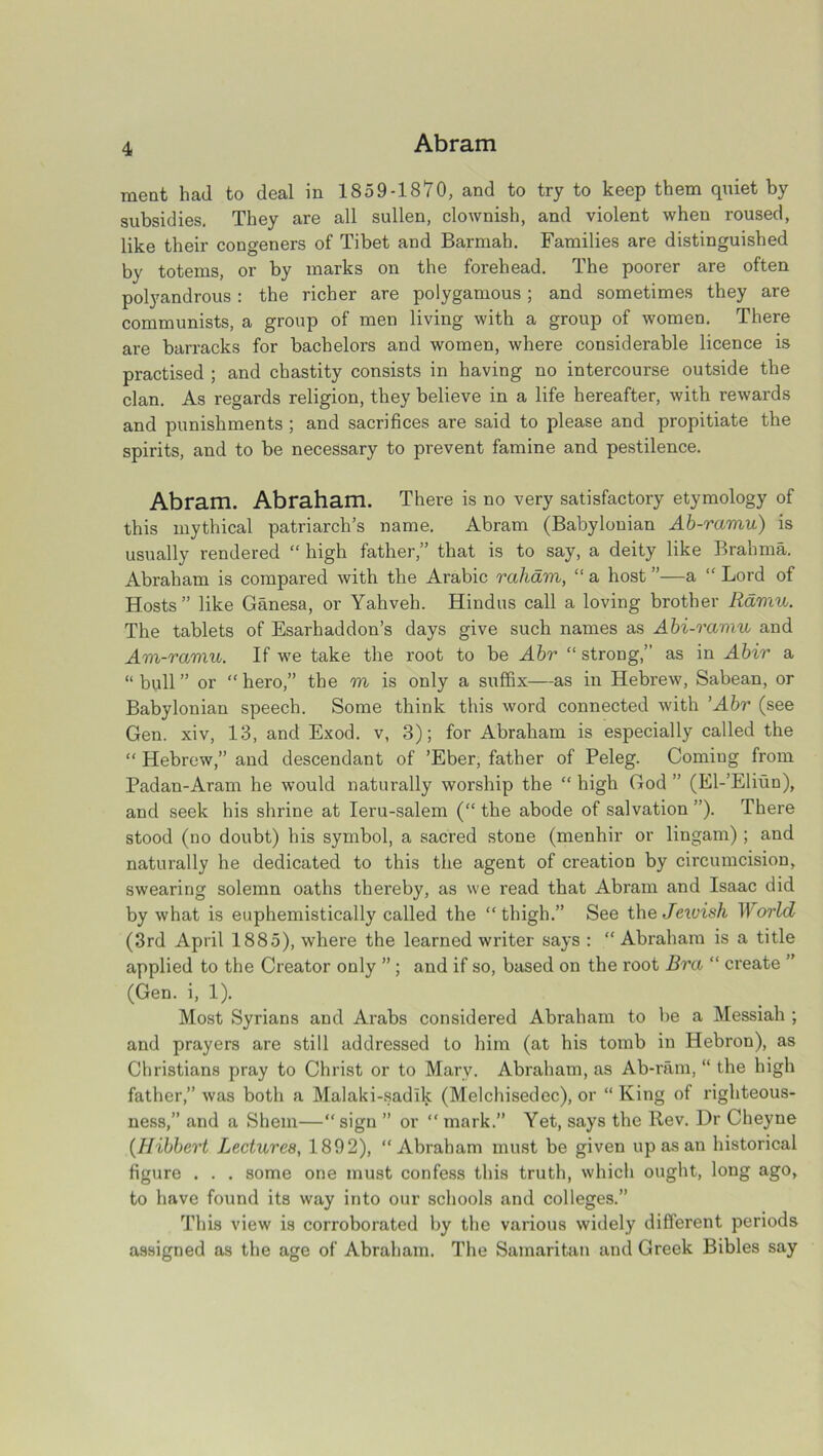 meat hail to deal in 1859-1870, and to try to keep them quiet by subsidies. They are all sullen, clownish, and violent when roused, like their congeners of Tibet and Barmah. Families are distinguished by totems, or by marks on the forehead. The poorer are often polyandrous: the richer are polygamous; and sometimes they are communists, a group of men living with a group of women. There are barracks for bachelors and women, where considerable licence is practised ; and chastity consists in having no intercourse outside the clan. As regards religion, they believe in a life hereafter, with rewards and punishments ; and sacrifices are said to please and propitiate the spirits, and to be necessary to prevent famine and pestilence. Abram. Abraham. There is no very satisfactory etymology of this mythical patriarch’s name. Abram (Babylonian Ab-ramu) is usually rendered “ high father,” that is to say, a deity like Brahma. Abraham is compared with the Arabic raham, “ a host ”—a “ Lord of Hosts” like Ganesa, or Yahveh. Hindus call a loving brother Ramu. The tablets of Esarhaddon’s days give such names as Abi-raviu and Am-ramu. If we take the root to be Abr “ strong,” as in Abir a “ bull ” or “ hero,” the m is only a suffix—as in Hebrew, Sabean, or Babylonian speech. Some think this word connected with ’Abr (see Gen. xiv, 13, and Exod. v, 3); for Abraham is especially called the “ Hebrew,” and descendant of ’Eber, father of Peleg. Coming from Padan-Aram he would naturally worship the “ high God ” (El-’Eliun), and seek his shrine at Ieru-salem (“ the abode of salvation ”). There stood (no doubt) his symbol, a sacred stone (menhir or lingam); and naturally he dedicated to this the agent of creation by circumcision, swearing solemn oaths thereby, as we read that Abram and Isaac did by what is euphemistically called the “thigh.” See the Jetvish World (3rd April 1885), where the learned writer says : “ Abraham is a title applied to the Creator only ” ; and if so, based on the root Bra “ create ” (Gen. i, 1). Most Syrians and Arabs considered Abraham to be a Messiah ; and prayers are still addressed to him (at his tomb in Hebron), as Christians pray to Christ or to Mary. Abraham, as Ab-ram, “ the high father,” was both a Malaki-sadlk (Melchisedec), or “ King of righteous- ness,” and a Shem—“ sign ” or “ mark.” Yet, says the Rev. Dr Cheyne (Hibbert Lectures, 1892), “Abraham must be given up as an historical figure . . . some one must confess this truth, which ought, long ago, to have found its way into our schools and colleges.” This view is corroborated by the various widely different periods assigned as the age of Abraham. The Samaritan and Greek Bibles say