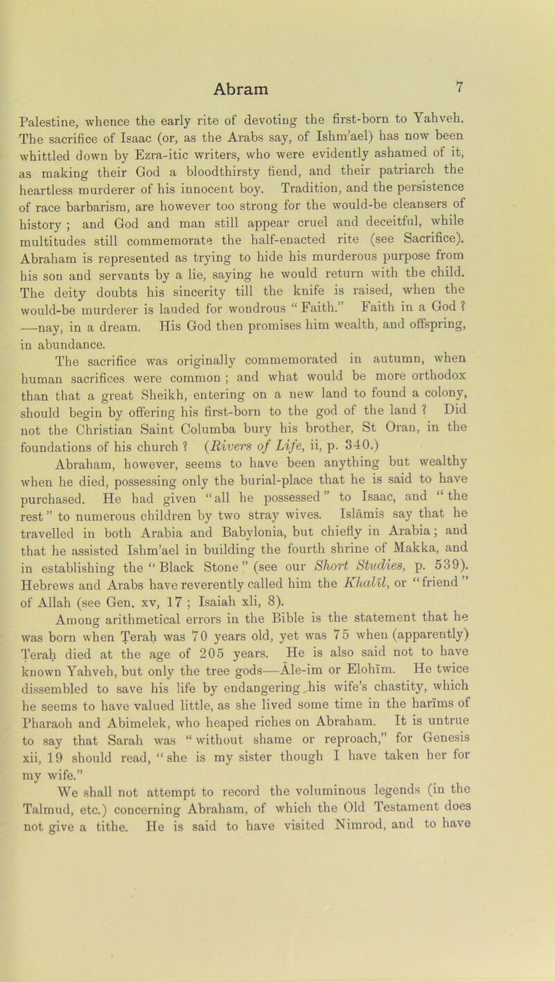 Palestine, whence the early rite of devoting the first-born to Yahveh. The sacrifice of Isaac (or, as the Arabs say, of Ishm’ael) has now been whittled down by Ezra-itic writers, who were evidently ashamed of it, as making their God a bloodthirsty fiend, and their patriarch the heartless murderer of his innocent boy. Tradition, and the persistence of race barbarism, are however too strong for the would-be cleansers of history ; and God and man still appear cruel and deceitful, while multitudes still commemorate the half-enacted rite (see Sacrifice). Abraham is represented as trying to hide his murderous purpose from his son and servants by a lie, saying he would return with the child. The deity doubts his sincerity till the knife is raised, when the would-be murderer is lauded for wondrous “ Faith. Faith in a God ? —nay, in a dream. His God then promises him wealth, and offspring, in abundance. The sacrifice was originally commemorated in autumn, when human sacrifices were common ; and what would be more orthodox than that a great Sheikh, entering on a new land to found a colony, should begin by offering his first-born to the god of the land ? Did not the Christian Saint Columba bury his brother, St Oran, in the foundations of his church ? (Rivers of Life, ii, p. 340.) Abraham, however, seems to have been anything but wealthy when he died, possessing only the burial-place that he is said to have purchased. He had given “all he possessed’ to Isaac, and ‘ the rest ” to numerous children by two stray wives. Islands say that he travelled in both Arabia and Babylonia, but chiefly in Arabia; and that he assisted Ishm’ael in building the fourth shrine of Makka, and in establishing the “ Black Stone” (see our Short Studies, p. 539). Hebrews and Arabs have reverently called him the Khalil, or “ friend of Allah (see Gen. xv, 17 ; Isaiah xli, 8). Among arithmetical errors in the Bible is the statement that he was born when Terah was 70 years old, yet was 75 when (apparently) Terah died at the age of 205 years. He is also said not to have known Yahveh, but only the tree gods—Ale-im or Elohlm. He twice dissembled to save his life by endangering Jhis wife’s chastity, which he seems to have valued little, as she lived some time in the harlms of Pharaoh and Abimelek, who heaped riches on Abraham. It is untrue to say that Sarah was “ without shame or reproach,” for Genesis xii, 19 should read, “she is my sister though I have taken her for my wife.” We shall not attempt to record the voluminous legends (in the Talmud, etc.) concerning Abraham, of which the Old Testament does not give a tithe. He is said to have visited Nimrod, and to have