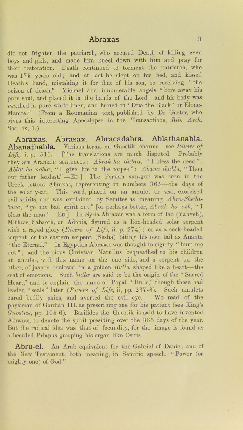 did not frighten the patriarch, who accused Death of killing even boys and girls, and made him kneel down with him and pray for their restoration. Death continued to torment the patriarch, who was 175 years old; and at last he slept on his bed, and kissed Death’s hand, mistaking it for that of his son, so receiving “ the poison of death.” Michael and innumerable angels “ bore away his pure soul, and placed it in the hands of the Lord ; and his body was swathed in pure white linen, and buried in ‘ Dria the Black ’ or Elone- Mamre.” (From a Roumanian text, published by Dr Gaster, who gives this interesting Apocalypse in the Transactions, Bib. Arch. Soc., ix, 1.) Abraxas. Abrasax. Abracadabra. Ablathanabla. Abanathabla. Various terms on Gnostik charms—see Rivers of Life, i, p. 511. [The translations are much disputed. Probably they are Aramaic sentences : Abralc lia dobra, “ I bless the deed” : Ablat ha nabla, “ I give life to the corpse ” : Abano thabla, “ Thou our father leadest.”—Ed.] The Persian sun-god was seen in the Greek letters Abraxas, representing in numbers 365—the days of the solar year. This word, placed on an amulet or seal, exorcised evil spirits, and was explained by Semites as meaning Abra-Sheda- bara, “go out bad spirit out” [or perhaps better, Abrak ha ash, “I bless the man.”—Ed.] In Syria Abraxas was a form of Iao (Yahveh), Mithras, Sabaoth, or Adonis, figured as a lion-headed solar serpent with a rayed glory (Rivers of Life, ii, p. 274) : or as a cock-headed serpent, or the eastern serpent (Sesha) biting his own tail as Ananta “ the Eternal.” In Egyptian Abrasax was thought to signify “ hurt me not ”; and the pious Christian Marullus bequeathed to his children an amulet, with this name on the one side, and a serpent on the other, of jasper enclosed in a golden Balia shaped like a heart—the seat of emotions. Such bulla’, are said to be the origin of the “ Sacred Heart,” and to explain the name of Papal “Bulls,” though these had leaden “seals” later (Rivers of Life, ii, pp. 237-8). Such amulets cured bodily pains, and averted the evil eye. We read of the physician of Gordian III. as prescribing one for his patient (see King’s Gnostics, pp. 105-6). Basilides the Gnostik is said to have invented Abraxas, to denote the spirit presiding over the 365 days of the year. But the radical idea was that of fecundity, for the image is found as a bearded Priapus grasping his organ like Osiris. Abru-el. All Arab equivalent for the Gabriel of Daniel, and of the New Testament, both meaning, in Semitic speech, “ Power (or mighty one) of God.”