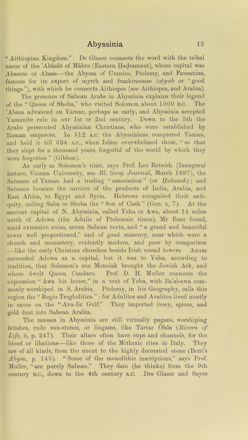 “ Aithiopian Kingdom.” Dr Glaser connects the word with the tribal name of the ’Abasat of Mahra (Eastern Hadramaut), whose capital was Abasem or Abasa—the Abyssa of Uranius, Ptolemy, and Pausanias, famous for its export of myrrh and frankincense (atyub or “ good things ”), with which he connects Aithiopes (see Aithiopes, and Arabia). The presence of Sabean Arabs in Abyssinia explains their legend of the “ Queen of Sheba,” who visited Solomon about 1000 B.c. The ’Abasa advanced on Yaman, perhaps as early, and Abyssinia accepted Yamanite rule in our 1st or 2nd century. Down to the 5th the Arabs persecuted Abyssinian Christians, who were established by Eoman emperors. In 512 A.c. the Abyssinians conquered Yaman, and held it till 634 A.C., when Islam overwhelmed them, “so that they slept for a thousand years, forgetful of the world by which they were forgotten ” (Gibbon). As early as Solomon’s time, says Prof. Leo Reinish (Inaugural lecture, Vienna University, see Rl. Geocj. Journal, March 1897), the Sabeans of Yaman had a trading “ association ” (or Habasah) ; and Sabeans became the carriers of the products of India, Arabia, and East Africa, to Egypt and Syria. Hebrews recognised their anti- quity, calling Saba or Sheba the “Son of Cush” (Gen. x, 7). At the ancient capital of N. Abyssinia, called Yeha or Awa, about 14 miles north of Adowa (the Adulis of Ptolemaic times), Mr Bent found, amid extensive ruins, seven Sabean texts, and “ a grand and beautiful tower well proportioned,” and of good masonry, near which were a church and monastery, evidently modern, and poor by comparison —like the early Christian churches beside Irish round towers Axum succeeded Adowa as a capital, but it was to Yeha, according to tradition, that Solomou’s sou Menelak brought the Jewish Ark, and where dwelt Queen Candace. Prof. D. H. Muller connects the expression “ Awa his house,” in a text of Yeha, with Ba’al-awa com- monly worshiped in S. Arabia. Ptolemy, in his Geography, calls this region the “ Regio Trogloditica ” : for Adulites and Avalites lived mostly in caves on the “ Ava-lic Gulf.” They imported ivory, spices, and gold dust into Sabean Arabia. The masses in Abyssinia are still virtually pagans, worshiping fetishes, rude sun-stones, or lingams, like Tartar Ob5s (Rivers of Life, ii, p. 247). Their altars often have cups and channels, for the blood or libations—like those of the Mithraic rites in Italy. They are of all kinds, from the uncut to the highly decorated stone (Bent’s Abyss., p. 145). “Some of the monolithic inscriptions,” says Prof. Muller, “ are purely Sabean.” They date (he thinks) from the 9th century B.C., down to the 4th century A.C. Drs Glaser and Sayce