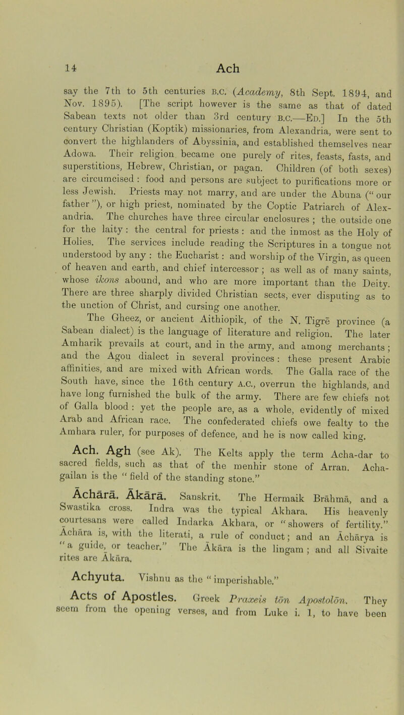 say the 7th to 5th centuries B.c. (Academy, 8th Sept. 1894, and Nov. 1895). [The script however is the same as that of dated Sabean texts not older than 3rd century B.c.—Ed.] In the oth century Christian (Koptik) missionaries, from Alexandria, were sent to convert the highlanders of Abyssinia, and established themselves near Adowa. Their religion became one purely of rites, feasts, fasts, and superstitions, Hebrew, Christian, or pagan. Children (of both sexes) are ciicumcised . food and persons are subject to purifications more or less Jewish. Priests may not marry, and are under the Abuna (“our father ”), or high priest, nominated by the Coptic Patriarch of Alex- andria. The churches have three circular enclosures ; the outside one for the laity: the central for priests : and the inmost as the Holy of Holies. The seivices include reading the Scriptures in a tongue not understood by any . the Eucharist; and worship of the Vlrgin, as (jueen of heaven and earth, and chief intercessor; as well as of many saints, whose ikons abound, and who are more important than the Deity.' There are three sharply divided Christian sects, ever disputing as to the unction of Christ, and cursing one another. The Grheez, oi ancient Aithiopik, of the N. Tigre province (a Sabean dialect) is the language of literature and religion. The later Amharik prevails at court, and in the army, and among merchants; and the Agou dialect in several provinces: these present Arabic affinities, and are mixed with African words. The Galla race of the South have, since the 16th century A.C., overrun the highlands, and have long furnished the bulk of the army. There are few chiefs not of Galla blood : yet the people are, as a whole, evidently of mixed Arab and African race. The confederated chiefs owe fealty to the Amhara ruler, for purposes of defence, and he is now called kina' O* Ach. Agh (see Ak). The Kelts apply the term Acha-dar to sacred fields, such as that of the menhir stone of Arran. Acha- gailan is the “ field of the standing stone.” Achara. Akara. Sanskrit. The Hermaik Brahma, and a Swastika cross. Indra was the typical Akhara. His heavenly courtesans were called Indarka Akhara, or “showers of fertility.” Achara is, with the literati, a rule of conduct; and an Acharya is “ a guideL or teacher.” The Akara is the lingam ; and all Sivaite rites are Akara. Achyuta. Vishnu as the “ imperishable.” Acts of Apostles. Greek Praxeis ton Apostolon. They seem from the opening verses, and from Luke i. 1, to have been