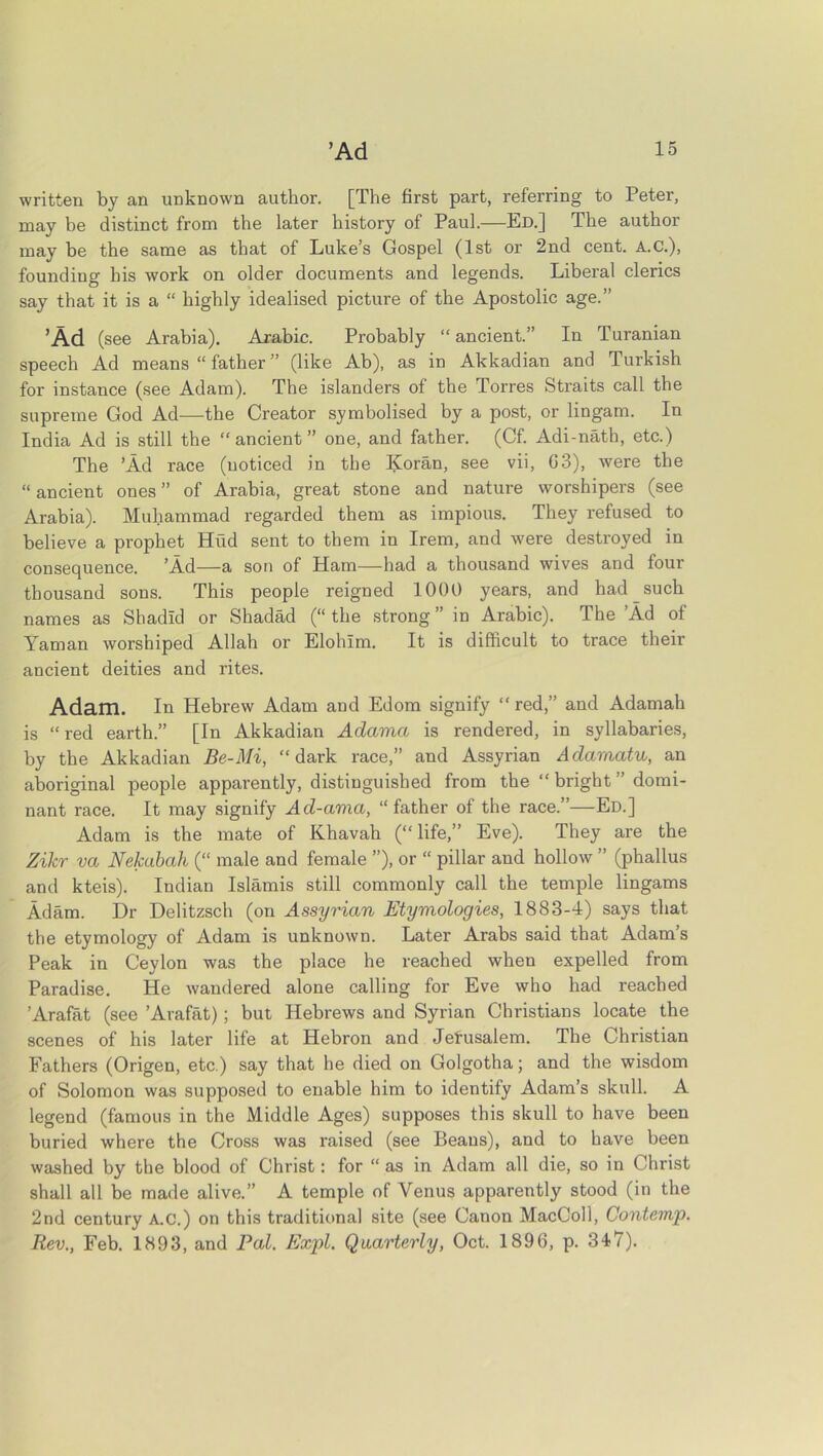 written by an unknown author. [The first part, referring to Peter, may be distinct from the later history of Paul.—Ed.] The author may be the same as that of Luke’s Gospel (1st or 2nd cent. A.C.), founding his work on older documents and legends. Liberal clerics say that it is a “ highly idealised picture of the Apostolic age.” ’Ad (see Arabia). Arabic. Probably “ ancient.” In Turanian speech Ad means “ father ” (like Ab), as in Akkadian and Turkish for instance (see Adam). The islanders of the Torres Straits call the supreme God Ad—the Creator symbolised by a post, or lingam. In India Ad is still the “ ancient ” one, and father. (Cf. Adi-nath, etc.) The ’Ad race (noticed in the Koran, see vii, 03), were the “ ancient ones ” of Arabia, great stone and nature worshipers (see Arabia). Muhammad regarded them as impious. They refused to believe a prophet Hud sent to them in Irem, and were destroyed in consequence. ’Ad—a son of Ham—had a thousand wives and four thousand sons. This people reigned 1000 years, and had such names as Shadid or Shadad (“ the strong ” in Arabic). The ’Ad of Yaman worshiped Allah or Elohlm. It is difficult to trace their ancient deities and rites. Adam. In Hebrew Adam and Edom signify “red,” and Adamah is “red earth.” [In Akkadian Adama is rendered, in syllabaries, by the Akkadian Be-Mi, “dark race,” and Assyrian Adamatu, an aboriginal people apparently, distinguished from the “ bright ” domi- nant race. It may signify Ad-ama, “father of the race.”—Ed.] Adam is the mate of Khavah (“life,” Eve). They are the Zilcr va Nekabah (“ male and female ”), or “ pillar and hollow ” (phallus and kteis). Indian Islands still commonly call the temple lingams Adam. Dr Delitzsch (on Assyrian Etymologies, 1883-4) says that the etymology of Adam is unknown. Later Arabs said that Adam’s Peak in Ceylon was the place he reached when expelled from Paradise. He wandered alone calling for Eve who had reached ’Arafat (see ’Arafat); but Hebrews and Syrian Christians locate the scenes of his later life at Hebron and Jerusalem. The Christian Fathers (Origen, etc.) say that he died on Golgotha; and the wisdom of Solomon was supposed to enable him to identify Adam’s skull. A legend (famous in the Middle Ages) supposes this skull to have been buried where the Cross was raised (see Beaus), and to have been washed by the blood of Christ: for “ as in Adam all die, so in Christ shall all be made alive.” A temple of Venus apparently stood (in the 2nd century A.c.) on this traditional site (see Canon MacColl, Contemp. Rev., Feb. 1893, and Pal. Expl. Quarterly, Oct. 1896, p. 347).