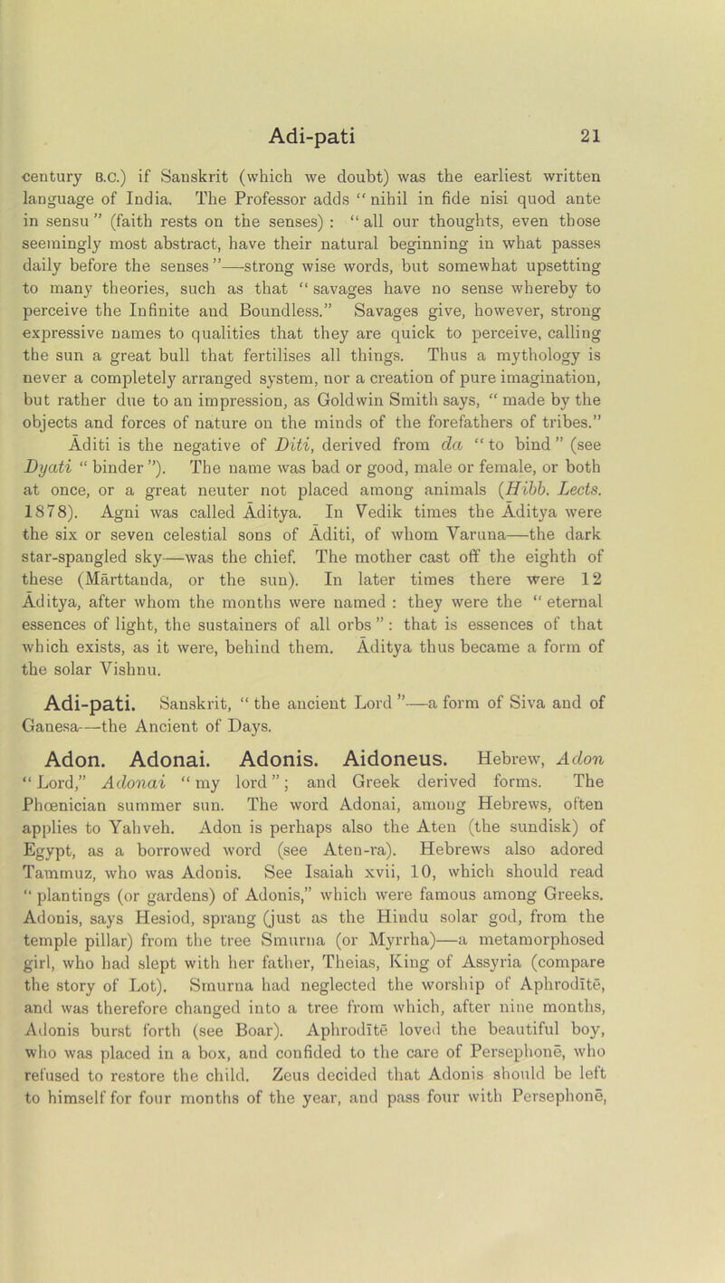 •century B.c.) if Sanskrit (which we doubt) was the earliest written language of India. The Professor adds “nihil in fide nisi quod ante in sensu ” (faith rests on the senses) : “all our thoughts, even those seemingly most abstract, have their natui’al beginning in what passes daily before the senses”—strong wise words, but somewhat upsetting to many theories, such as that “ savages have no sense whereby to perceive the Infinite and Boundless.” Savages give, however, strong expressive names to qualities that they are quick to perceive, calling the sun a great bull that fertilises all things. Thus a mythology is never a completely arranged system, nor a creation of pure imagination, but rather due to an impression, as Goldwin Smith says, “ made by the objects and forces of nature on the minds of the forefathers of tribes.” Aditi is the negative of Diti, derived from da “ to bind ” (see Dyati “ binder ”). The name was bad or good, male or female, or both at once, or a great neuter not placed among animals (Hibb. Lects. 18 78). Agni was called Aditya. In Vedik times the Aditya were the six or seven celestial sons of Aditi, of whom Varuna—the dark star-spangled sky—was the chief. The mother cast off the eighth of these (Marttanda, or the sun). In later times there were 12 Aditya, after whom the months were named : they were the “eternal essences of light, the sustainers of all orbs ”: that is essences of that which exists, as it were, behind them. Aditya thus became a form of the solar Vishnu. Adi-pati. Sanskrit, “ the ancient Lord ”—a form of Siva and of Ganesa—the Ancient of Days. Adon. Adonai. Adonis. Aidoneus. Hebrew, Adon “Lord,” Adonai “my lord”; and Greek derived forms. The Phoenician summer sun. The word Adonai, amoug Hebrews, often applies to Yahveh. Adon is perhaps also the Aten (the sundisk) of Egypt, as a borrowed word (see Aten-i-a). Hebrews also adored Tammuz, who was Adonis. See Isaiah xvii, 10, which should read “ plantings (or gardens) of Adonis,” which were famous among Greeks. Adonis, says Hesiod, sprang (just as the Hindu solar god, from the temple pillar) from the tree Smurna (or Myrrha)—a metamorphosed girl, who had slept with her father, Theias, King of Assyria (compare the story of Lot). Smurna had neglected the worship of Aphrodite, and was therefore changed into a tree from which, after nine months, Adonis burst forth (see Boar). Aphrodite loved the beautiful boy, who was placed in a box, and confided to the care of Persephone, who refused to restore the child. Zeus decided that Adonis should be left to himself for four months of the year, and pass four with Persephone,