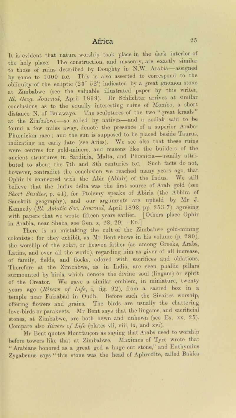 It is evident that nature worship took place in the dark interior of the holy place. The construction, and masonry, are exactly similar to those of ruins described by Doughty in N.W. Arabia assigned by some to 1000 B.c. This is also asserted to correspond to the obliquity of the ecliptic (23° 52') indicated by a great gnomon stone at Zimbabwe (see the valuable illustrated paper by this writer, Rl. Geocj. Journal, April 1899). Dr Schlichter arrives at similar conclusions as to the equally interesting ruins of Mombo, a short distance N. of Bulawayo. The sculptures of the two “ great kraals ” at the Zimbabwe—so called by natives—and a zodiak said to be found a few miles away, denote the presence of a superior Arabo- Phcenician race ; and the sun is supposed to be placed beside Tauius, indicating an early date (see Aries). We see also that these ruins were centres for gold-miners, and masons like the builders of the ancient structures in Sardinia, Malta, and Phoenicia usually attri- buted to about the 7th and 8th centuries B.c. Such facts do not, however, contradict the conclusion we reached many years ago, that Ophir is connected with the Abir (Abhir) of the Indus. We still believe that the Indus delta was the first source of Arab gold (see Short Studies, p. 41), for Ptolemy speaks of Abiria (the Abhira of Sanskrit geography), and our arguments are upheld by Mr J. Kennedy {Rl. Asiatic Soc. Journal, April 1898, pp. 253-7), agreeing with papers that we wrote fifteen years earlier. [Others place Ophir in Arabia, near Sheba, see Gen. x, 28, 29. — Ed.] There is no mistaking the cult of the Zimbabwe gold-mining colonists: for they exhibit, as Mr Bent shows in his volume (p. 280), the worship of the solar, or heaven father (as among Greeks, Arabs, Latins, and over all the world), regarding him as giver of all increase, of family, fields, and flocks, adored with sacrifices and oblations. Therefore at the Zimbabwe, as in India, are seen phallic pillars surmounted by birds, which denote the divine soul (lingam) or spirit of the Creator. We gave a similar emblem, in miniature, twenty years ago (Rivers of Life, i, fig. 92), from a sacred box in a temple near Faizabad in Oudh. Before such the Sivaites worship, offering flowers and grains. The birds are usually the chattering love-birds or parakeets. Mr Bent says that the lingams, and sacrificial stones, at Zimbabwe, are both hewn and unhewn (see Ex. xx, 25). Compare also Rivers of Life (plates vii, viii, ix, and xvi). Mr Bent quotes Montfau<;on as saying that Arabs used to worship before towers like that at Zimbabwe. Maximus of Tyre wrote that “ Arabians honored as a great god a huge cut stone,” and Euthymius Zygabenus says “ this stone was the head of Aphrodite, called Bakka