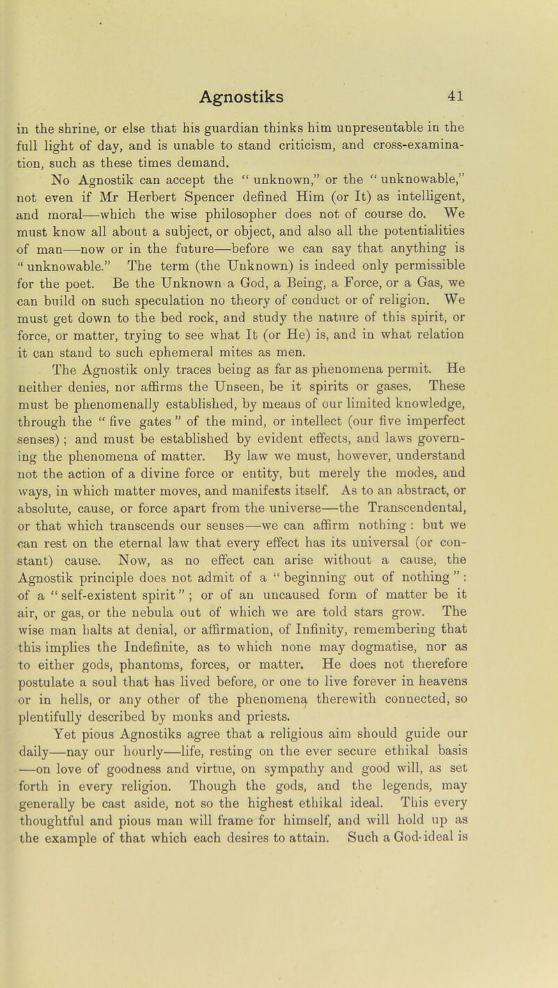 in the shrine, or else that his guardian thinks him unpresentable in the full light of day, and is unable to stand criticism, and cross-examina- tion, such as these times demand. No Agnostik can accept the “ unknown,” or the “ unknowable,” not even if Mr Herbert Spencer defined Him (or It) as intelligent, and moral—which the wise philosopher does not of course do. We must know all about a subject, or object, and also all the potentialities of man—now or in the future—before we can say that anything is “ unknowable.” The term (the Unknown) is indeed only permissible for the poet. Be the Unknown a God, a Being, a Force, or a Gas, we can build on such speculation no theory of conduct or of religion. We must get down to the bed rock, and study the nature of this spirit, or force, or matter, trying to see what It (or He) is, and in what relation it can stand to such ephemeral mites as men. The Agnostik only traces being as far as phenomena permit. He neither denies, nor affirms the Unseen, be it spirits or gases. These must be phenomenally established, by means of our limited knowledge, through the “ five gates ” of the mind, or intellect (our five imperfect senses) ; and must be established by evident effects, and laws govern- ing the phenomena of matter. By law we must, however, understand not the action of a divine force or entity, but merely the modes, and ways, in which matter moves, and manifests itself. As to an abstract, or absolute, cause, or force apart from the universe—the Transcendental, or that which transcends our senses—we can affirm nothing : but we can rest on the eternal law that every effect has its universal (or con- stant) cause. Now, as no effect can arise without a cause, the Agnostik principle does not admit of a “ beginning out of nothing ” : of a “ self-existent spirit ” ; or of an uncaused form of matter be it air, or gas, or the nebula out of which we are told stars grow. The wise man halts at denial, or affirmation, of Infinity, remembering that this implies the Indefinite, as to which none may dogmatise, nor as to either gods, phantoms, forces, or matter. He does not therefore postulate a soul that has lived before, or one to live forever in heavens or in hells, or any other of the phenomena therewith connected, so plentifully described by monks and priests. Yet pious Agnostiks agree that a religious aim should guide our daily—nay our hourly—life, resting on the ever secure ethikal basis —on love of goodness and virtue, on sympathy and good will, as set forth in every religion. Though the gods, and the legends, may generally be cast aside, not so the highest ethikal ideal. This every thoughtful and pious man will frame for himself, and will hold up as the example of that which each desires to attain. Such a God-ideal is