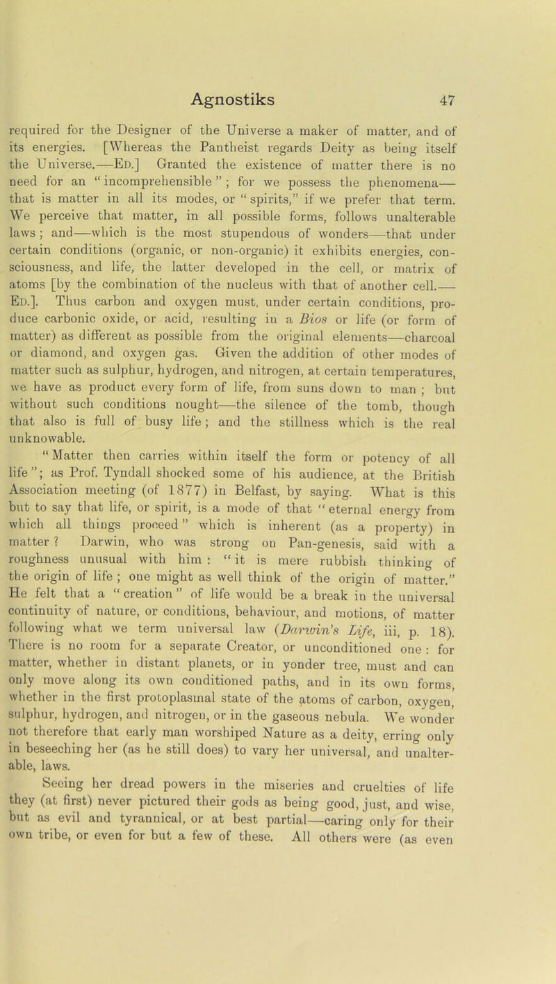 required for the Designer of the Universe a maker of matter, and of its energies. [Whereas the Pantheist regards Deity as being itself the Universe.—Ed.] Granted the existence of matter there is no need for an “ incomprehensible ” ; for we possess the phenomena— that is matter in all its modes, or “spirits,” if we prefer that term. We perceive that matter, in all possible forms, follows unalterable laws ; and—which is the most stupendous of wonders—that under certain conditions (organic, or non-organic) it exhibits energies, con- sciousness, and life, the latter developed in the cell, or matrix of atoms [by the combination of the nucleus with that of another cell. Ed.]. Thus carbon and oxygen must, under certain conditions, pro- duce carbonic oxide, or acid, resulting iu a Bios or life (or form of matter) as different as possible from the original elements—charcoal or diamond, and oxygen gas. Given the addition of other modes of matter such as sulphur, hydrogen, and nitrogen, at certain temperatures, we have as product every form of life, from suns down to man ; but without such conditions nought—the silence of the tomb, though that also is full of busy life; and the stillness which is the real unknowable. “ Matter then carries within itself the form or potency of all life”; as Prof. Tyndall shocked some of his audience, at the British Association meeting (of 1877) in Belfast, by saying. What is this but to say that life, or spirit, is a mode of that “ eternal energy from which all things proceed” which is inherent (as a property) in matter ? Darwin, who was strong on Pan-genesis, said with a roughness unusual with him : “ it is mere rubbish thinking of the origin of life ; one might as well think of the origin of matter.” He felt that a “ creation ” of life would be a break in the universal continuity of nature, or conditions, behaviour, and motions, of matter following what we term universal law (Danuin’s Life, iii, p. 18). There is no room for a separate Creator, or unconditioned one : for matter, whether in distant planets, or in yonder tree, must and can only move along its own conditioned paths, and in its own forms, whether in the first protoplasmal state of the ^.toms of carbon, oxygen, sulphur, hydrogen, and nitrogen, or in the gaseous nebula. We wonder not therefore that early man worshiped Nature as a deity, erring only in beseeching her (as he still does) to vary her universal, and unalter- able, laws. Seeing her dread powers in the miseries and cruelties of life they (at first) never pictured their gods as being good, just, and wise, but as evil and tyrannical, or at best partial—caring only for their own tribe, or even for but a few of these. All others were (as even
