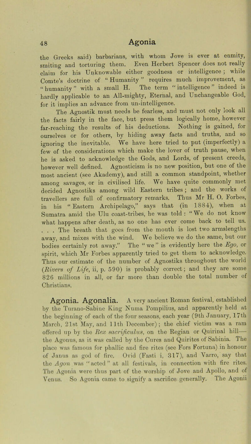 the Greeks said) barbarians, with whom Jove is ever at enmity, smiting and torturing them. Even Herbert Spencer does not really claim for his Unknowable either goodness or intelligence ; while Comte’s doctrine of “ Humanity ” requires much improvement, as “ humanity ” with a small H. The term “ intelligence ” indeed is hardly applicable to an All-mighty, Eternal, and Unchangeable God, for it implies an advance from un-intelligence. The Agnostik must needs be fearless, and must not only look all the facts fairly in the face, but press them logically home, however far-reaching the results of his deductions. Nothing is gained, for ourselves or for others, by hiding away facts and truths, and so ignoriug the inevitable. Wb have here tried to put (imperfectly) a few of the considerations which make the lover of truth pause, when he is asked to acknowledge the Gods, and Lords, of present creeds, however well defined. Agnosticism is no new position, but one of the most ancient (see Akademy), and still a common standpoint, whether among savages, or in civilised life. We have quite commonly met decided Agnostiks among wild Eastern tribes ; and the works of travellers are full of confirmatory remarks. Thus Mr H. O. Forbes, in his “Eastern Archipelago,” says that (in 1884), when at Sumatra amid the Ulu coast-tribes, he was told : “We do not know what happens after death, as no one has ever come back to tell us. . . . The breath that goes from the mouth is lost two armslengths away, and mixes with the wind. We believe we do the same, but our bodies certainly rot away.” The “we” is evidently here the Ego, or spirit, which Mr Forbes apparently tried to get them to acknowledge. Thus our estimate of the number of Agnostiks throughout the world {Rivers of Life, ii, p. 590) is pi’obably correct; and they are some 826 millions in all, or far more than double the total number of Christians. Agonia. Agonalia. A very ancient Roman festival, established by the Turano-Sabine King Numa Pompilius, and apparently held at the beginning of each of the four seasons, each year (9th January, 17th March, 21st May, and 11th December); the chief victim was a ram offered up by the Rex sacrijiculus, on the Regian or Quiriual hill— the Agonus, as it was called by the Cures and Quirites of Sabiuia. The place was famous for phallic and fire rites (see Fors Fortuna) in honour of Janus as god of fire. Ovid (Fasti i, 317), and Yarro, say that the Agon was acted” at all festivals, in connection with fire rites. The Agonia were thus part of the worship of Jove and Apollo, and of Venus. So Agonia came to signify a sacrifice generally. The Agonii