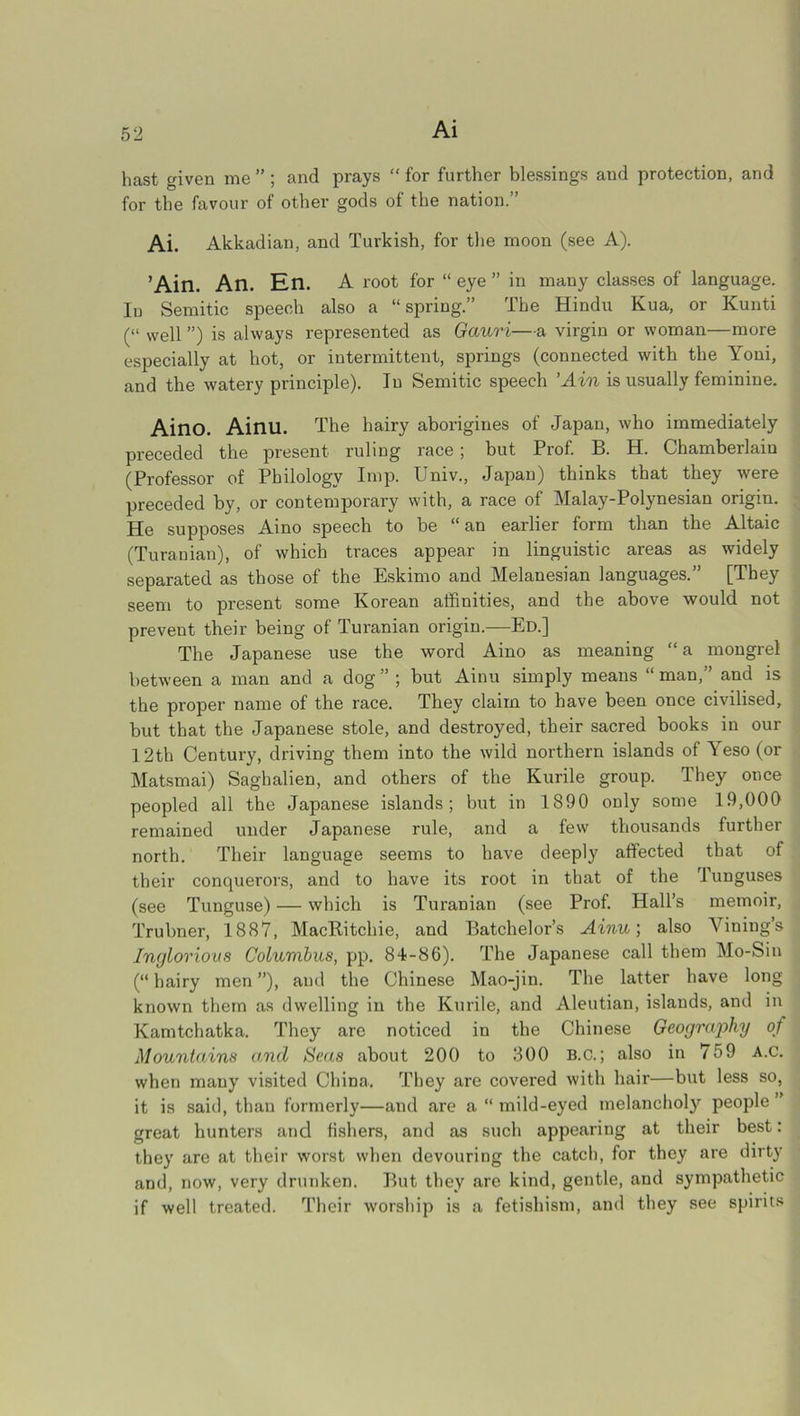 Ai hast given me ” ; and prays  for further blessings and protection, and for the favour of other gods of the nation.” Ai. Akkadian, and Turkish, for the moon (see A). ’Ain. An. En. A root for “ eye ” in many classes of language. In Semitic speech also a “ spring.” The Hindu Kua, or Kunti (“ well ”) is always represented as Gauri—a virgin or woman—more especially at hot, or intermittent, springs (connected with the Yoni, and the watery principle). In Semitic speech ’Ain is usually feminine. Aino. Ainu. The hairy aborigines of Japan, who immediately preceded the present ruling race; but Prof. B. H. Chamberlain (Professor of Philology Imp. Univ., Japan) thinks that they were preceded by, or contemporary with, a race of Malay-Polynesian origin. He supposes Aino speech to be “an earlier form than the Altaic (Turanian), of which traces appear in linguistic areas as widely separated as those of the Eskimo and Melanesian languages.” [They seem to present some Korean affinities, and the above would not prevent their being of Turanian origin.—Ed.] The Japanese use the word Aino as meaning “a mongrel between a man and a dog ” ; but Ainu simply means “ man,” and is the proper name of the race. They claim to have been once civilised, but that the Japanese stole, and destroyed, their sacred books in our 12th Century, driving them into the wild northern islands of Yeso (or Matsmai) Saghalien, and others of the Kurile group. They once peopled all the Japanese islands; but in 1890 only some 19,000 remained under Japanese rule, and a few thousands further north. Their language seems to have deeply affected that of their conquerors, and to have its root in that of the 'funguses (see Tunguse) — which is Turanian (see Prof. Hall’s memoir, Trubner, 1887, MacRitchie, and Batchelor’s Ainu; also Minings Inglorious Columbus, pp. 84-86). The Japanese call them Mo-Sin (“ hairy men ”), and the Chinese Mao-jin. The latter have long known them as dwelling in the Kurile, and Aleutian, islands, and in Kamtchatka. They are noticed in the Chinese Geography of Mountains and Seas about 200 to 300 B.c.; also in 759 A.c. when many visited China. They are covered with hair—but less so, it is said, than formerly—and are a “ mild-eyed melancholy people ” great hunters and fishers, and as such appearing at their best: they are at their worst when devouring the catch, for they are dirty and, now, very drunken. But they are kind, gentle, and sympathetic if well treated. Their worship is a fetishism, and they see spirits