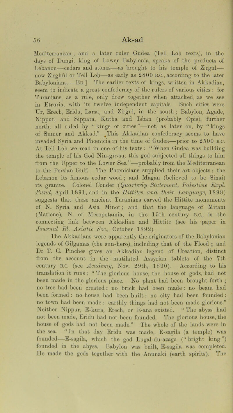 Mediterranean ; and a later ruler Gudea (Tell Lol.i texts), in the days of Dungi, king of Lower Babylonia, speaks of the products of Lebanon—cedars and stones—as brought to his temple of Zirgul— now Zirghul or Tell Loll—as early as 2800 B.C., according to the later Babylonians.—Ed.] The earlier texts of kings, written in Akkadian, seem to indicate a great confederacy of the rulers of various cities : for Turanians, as a rule, only drew together when attacked, as we see in Etruria, with its twelve independent capitals. Such cities were Ur, Erech, Eridu, Larsa, and Zirgul, in the south ; Babylon, Agade, Nippur, and Sippara, Kutha and Isban (probably Opis), further north, all ruled by “ kings of cities ”—not, as later on, by “ kings of Sumer and Akkad.” ^This Akkadian confederacy seems to have invaded Syria and Phoenicia in the time of Gudea—prior to 2500 B.c. x\t Tell Lob we read in one of his texts : “ When Gudea was building the temple of his God Nin-glr-su, this god subjected all things to him from the Upper to the Lower Sea”—probably from the Mediterranean to the Persian Gulf. The Phoenicians supplied their art objects : the Lebanon its famous cedar wood ; and Magan (believed to be Sinai) its granite. Colonel Conder (Quarterly Statement, Palestine Expl. Fund, April 1891, and in the Hittites and their Language, 1898) suggests that these ancient Turanians carved the Hittite monuments of N. Syria and Asia Minor; and that the language of Mitani (Matiene), N. of Mesopotamia, in the 15th century B.C., is the connecting link between Akkadian and Hittite (see his paper in Journal Rl. Asiatic Soc., October 1892). The Akkadians were apparently the originators of the Babylonian legends of Gilgamas (the sun-hero), including that of the Flood ; and Dr T. G. Pinches gives an Akkadian legend of Creation, distinct from the account in the mutilated Assyrian tablets of the 7th century B.c. (see Academy, Nov. 29th, 1890). According to his translation it runs : “ The glorious house, the house of gods, had not been made in the glorious place. No plant had been brought forth ; no tree had been created : no brick had been made : no beam had been formed : no house had been built: no city had been founded : no town had been made : earthly things had not been made glorious.” Neither Nippur, E-kura, Erech, or E-ana existed. “ The abyss had not been made, Eridu had not been founded. The glorious house, the house of gods had not been made.” The whole of the lands were in the sea. “In that day Eridu was made, E-sagila (a temple) was founded—E-sagila, which the god Lugal-du-azaga (bright king”) founded in the abyss. Babylon was built, E-sagila was completed. He made the gods together with the Anunaki (earth spirits). The