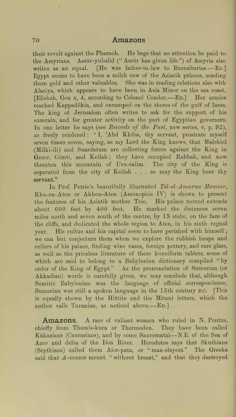 their revolt against the Pharaoh. He begs that no attention be paid to the Assyrians. Assur-yubalid (“ Assur has given life ”) of Assyria also writes as an equal. [He was father-in-law to Burnaburias.—Ed.] Egypt seems to have been a milch cow of the Asiatik princes, sending them gold and other valuables. She was in trading relations also with Alasiya, which appears to have been in Asia Minor on the sea coast. [Elishah, Gen x, 4, according to Colonel Conder.—Ed.] Her armies reached KappadSkia, and encamped on the shores of the gulf of Issus. The king of Jerusalem often writes to ask for the support of his suzerain, and for greater activity on the part of Egyptian governors. In one letter he says (see Records of the Past, new series, v, p. 92), as freely rendered : “ I, ’Abd Khiba, thy servant, prostrate myself seven times seven, saying, as my Lord the King knows, that Malcbiel (Milki-ili) and Suardatum are collecting forces against the King in Gezer, Gimti, and Keilah; they have occupied Kabbah, and now threaten this mountain of Uru-salim. The city of the King is separated from the city of Keilah ... so may the King hear thy servant.” In Prof, Petrie’s beautifully illustrated Tel-el-Amarna Memoir, Khu-en-Aten or Akhen-Aten (Amenophis IY) is shown to present the features of his Asiatik mother Teie. His palace mound extends about 600 feet bv 400 feet. He marked the distances seven miles north and seven south of the centre, by 13 stelae, on the face of the cliffs, and dedicated the whole region to Aten, in his sixth regnal year. His cultus and his capital seem to have perished with himself; we can but conjecture them when we explore the rubbish heaps and cellars of his palace, finding wine vases, foreign pottery, and rare glass, as well as the priceless literature of these kuneiform tablets, some of which are said to belong to a Babylonian dictionary compiled “ by order of the King of Egypt.” As the pronunciation of Sumerian (or Akkadian) words is carefully given, we may conclude that, although Semitic Babylonian was the language of official correspondence, Sumerian was still a spoken language in the 15th century B.c. [This is equally shown by the Hittite and the Mitani letters, which the author calls Turanian, as noticed above.—Ed.] Amazons. A race of valiant women who ruled in N. Pontus, chiefly from Themis-kura or Thermoden. They have been called Kakasians (Caucasians), and by some Sauromatai—N.E. of the Sea of Azov and delta of the Don River. Herodotos says that Skuthians (Scythians) called them Aior-pata, or “man-slayers.” The Greeks said that A-mazos meant “without breast,” and that they destroyed