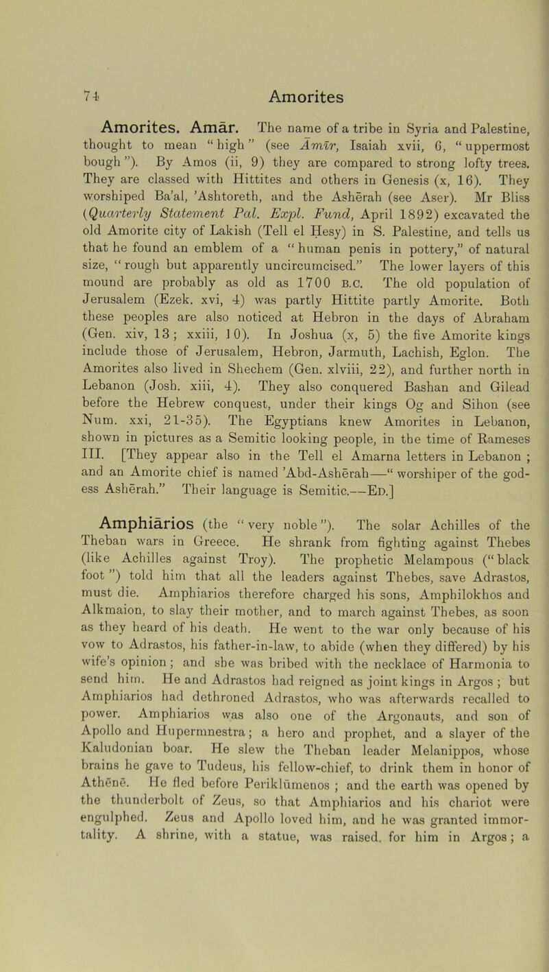 Amorites 4 i 4' Amorites. Amar. The name of a tribe in Syria and Palestine, thought to mean “ high ” (see Amir, Isaiah xvii, 6, “ uppermost bough ”). By Amos (ii, 9) they are compared to strong lofty trees. They are classed with Hittites and others in Genesis (x, 16). They worshiped Ba’al, ’Ashtoreth, and the Asherah (see Aser). Mr Bliss ('Quarterly Statement Pal. Expl. Fund, April 1892) excavated the old Amorite city of Lakish (Tell el Hesy) in S. Palestine, and tells us that he found an emblem of a “human penis in pottery,” of natural size, “ rough but apparently uncircumcised.” The lower layers of this mound are probably as old as 1700 B.C. The old population of Jerusalem (Ezek. xvi, 4) was partly Hittite partly Amorite. Both these peoples are also noticed at Hebron in the days of Abraham (Gen. xiv, 13; xxiii, 10). In Joshua (x, 5) the five Amorite kings include those of Jerusalem, Hebron, Jarmuth, Lachish, Eglon. The Amorites also lived in Shechem (Gen. xlviii, 22), and further north in Lebanon (Josh, xiii, 4). They also conquered Bashan and Gilead before the Hebrew conquest, under their kings Og and Sihon (see Num. xxi, 21-35). The Egyptians knew Amorites in Lebanon, shown in pictures as a Semitic looking people, in the time of Rameses III. [They appear also in the Tell el Amarna letters in Lebanon ; and an Amorite chief is named ’Abd-Asherah—“ worshiper of the god- ess Asherah.” Their language is Semitic.—Ed.] Amphiarios (the “ very noble ”). The solar Achilles of the Theban wars in Greece. He shrank from fighting against Thebes (like Achilles against Troy). The prophetic Melampous (“black foot ”) told him that all the leaders against Thebes, save Adrastos, must die. Amphiarios therefore charged his sons, Amphilokhos and Alkmaion, to slay their mother, and to march against Thebes, as soon as they heard of his death. He went to the war only because of his vow to Adrastos, his father-in-law, to abide (when they differed) by his wife’s opinion ; and she was bribed with the necklace of Harmonia to send him. He and Adrastos had reigned as joint kings in Argos ; but Amphiarios had dethroned Adrastos, who was afterwards recalled to power. Amphiarios was also one of the Argonauts, and son of Apollo and Hupermnestra; a hero and prophet, and a slayer of the Ivaludonian boar. He slew the Theban leader Melanippos, whose brains he gave to Tudeus, his fellow-chief, to drink them in honor of Athene. He fled before Perikliimenos ; and the earth was opened by the thunderbolt of Zeus, so that Amphiarios and his chariot were engulphed. Zeus and Apollo loved him, .and he was granted immor- tality. A shrine, with a statue, was raised, for him in Argos; a