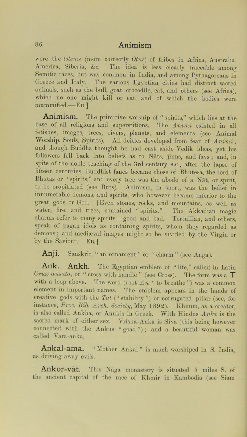 were the totems (more correctly Otns) of tribes in Africa, Australia, America, Siberia, &c. The idea is less clearly traceable among Semitic races, but was common in India, and among Pythagoreans in Greece and Italy. The various Egyptian cities had distinct sacred animals, such as the bull, goat, crocodile, cat, and others (see Africa), which no one might kill or eat, and of which the bodies were mummified.—Ed.] Animism. The primitive worship of “ spirits,” which lies at the base of all religions and superstitions. The Animi existed in all fetishes, images, trees, rivers, planets, and elements (see Animal Worship, Souls, Spirits). All deities developed from fear of Animi ; and though Buddha thought he had cast aside Yedik ideas, yet his followers fell back into beliefs as to Nats, jinns, and fays ; and, in spite of the noble teaching of the 3rd century B.C., after the lapse of fifteen centuries, Buddhist fanes became those of Bbutesa, the lord of Bhutas or “ spirits,” and every tree was the abode of a Nat. or spirit, to be propitiated (see Buts). Animism, in short, was the belief in innumerable demons, and spirits, who however became inferior to the great gods or God. [Even stones, rocks, and mountains, as well as water, fire, and trees, contained “ spirits.” The Akkadian magic charms refer to many spirits—good and bad. Tertullian, and others, speak of pagan idols as containing spirits, whom they regarded as demons; and mediaeval images might so be vivified by the Virgin or by the Saviour.—Ed.] Anji. Sanskrit, “an ornament” or “charm” (see Anga). Ank. Ankh. T he Egyptian emblem of “ life,” called in Latin Crux ansata, or “ cross with handle ” (see Cross). The form was a T with a loop above. The word (root An “ to breathe ”) was a common element in important names. The emblem appears in the hands of creative gods with the Tat (“ stability ”) or corrugated pillar (see, for instance, Proc. Bib. Arch. Society, May 1892). Khuum, as a creator, is also called Ankha, or Anukis in Greek. With Hindus Anka is the sacred mark of either sex. Vrisha-Anka is Siva (this being however connected with the Ankus “goad”); and a beautiful woman was called Vara-anka. Ankal-ama. “ Mother Ankal ” is much worshiped in S. India, as driving away evils. Ankor-vat. This Naga monastery is situated 5 miles S. of the ancient capital of the race of Khmir in Kambodia (see Siam