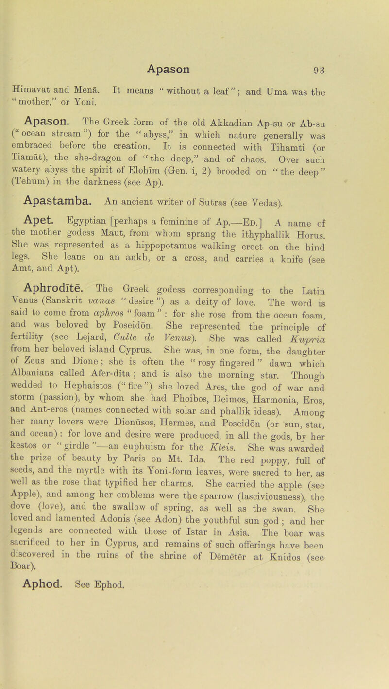 Himavat and Mena. It means “ without a leaf” ; and Uma was the “ mother,” or Yoni. Apason. The Greek form of the old Akkadian Ap-su or Ab-su (“ocean stream ’) for the “abyss,” in which nature generally was embraced before the creation. It is connected with Tihamti (or fiamat), the she-dragon of “the deep,” and of chaos. Over such watery abyss the spirit of Elohlm (Gen. i, 2) brooded on “ the deep ” (Tehum) in the darkness (see Ap). Apastamba. An ancient writer of Sutras (see Vedas). Apet. Egyptian [perhaps a feminine of Ap.—Ed.] A name of the mother godess Maut, from whom sprang the ithyphallik Horus. She was represented as a hippopotamus walking erect on the hind legs. She leans on an ankh, or a cross, and carries a knife (see Amt, and Apt). Aphrodite. The Greek godess corresponding to the Latin Venus (Sanskrit vanas “desire”) as a deity of love. The word is said to come from aphros “foam” : for she rose from the ocean foam, and was beloved by Poseidon. She represented the principle of fertility (see Lejard, Cults d& 1 Gnus'). She was called Kuprici from her beloved island Cyprus. She was, in one form, the daughter of Zeus and Dione ; she is often the “ rosy fingered ” dawn which Albanians called Afer-dita ; and is also the morning star. Though wedded to Hephaistos (“ fire ”) she loved Ares, the god of war and storm (passion), by whom she had Phoibos, Deimos, Harmonia, Eros, and Ant-eros (names connected with solar and phallik ideas). Among her many lovers were Dionusos, Hermes, and PoseidSn (or sun, star, and ocean) : for love and desire were produced, in all the gods, by her kestos or “ girdle ”—an euphuism for the Kteis. She was awarded the prize of beauty by Paris on Mt. Ida. The red poppy, full of seeds, and the myrtle with its Yoni-form leaves, were sacred to her, as well as the rose that typified her charms. She carried the apple (see Apple), and among her emblems were the sparrow (lasciviousness), the dove (love), and the swallow of spring, as well as the swan. She loved and lamented Adonis (see Adon) the youthful sun god ; and her legends are connected with those of Istar in Asia. The boar was sacrificed to her in Cyprus, and remains of such offerings have been discovered in the ruins of the shrine of Hemeter at Knidos (see- Boar). Aphod. See Ephod.