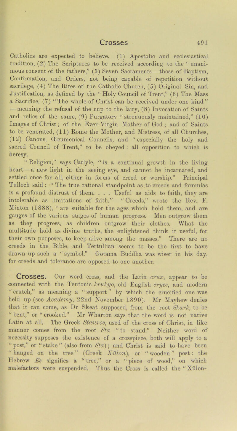 Catholics are expected to believe. (1) Apostolic and ecclesiastical tradition, (2) The Scriptures to be received according to the “unani- mous consent of the fathers,” (3) Seven Sacraments—those of Baptism, Confirmation, and Orders, not being capable of repetition without sacrilege, (4) The Rites of the Catholic Church, (5) Original Sin, and Justification, as defined by the “ Holy Council of Trent,” (6) The Mass a Sacrifice, (7) “ The whole of Christ can be received under one kind ” —meaning the refusal of the cup to the laity, (8) Invocation of Saints and relics of the same, (9) Purgatory “strenuously maintained,” (10) Images of Christ; of the Ever-Yirgin Mother of God ; and of Saints to be venerated, (11) Rome the Mother, and Mistress, of all Churches, (12) Canons, CEcumenical Councils, and “especially the holy and sacred Council of Trent,” to be obeyed : all opposition to which is heresy. “ Religion,” says Carlyle, “ is a continual growth in the living heart-—a new light in the seeing eye, and cannot be incarnated, and settled once for all, either in forms of creed or worship.” Principal Tulloch said : “The true rational standpoint as to creeds and formulas is a profound distrust of them. . . . Useful as aids to faith, they are intolerable as limitations of faith.” “Creeds,” wrote the Rev. F. Minton (1888), “are suitable for the ages which hold them, and are gauges of the various stages of human progress. Men outgrow them as they progress, as children outgrow their clothes. What the multitude hold as divine truths, the enlightened think it useful, for their own purposes, to keep alive among the masses.” There are no creeds in the Bible, and Tertullian seems to be the first to have drawn up such a “ symbol.” Gotama Buddha was wiser in his day, for creeds and tolerance are opposed to one another. Crosses. Our word cross, and the Latin crux, appear to be connected with the Teutonic krukyo, old English cryce, and modern “crutch,” as meaning a “support” by which the crucified one was held up (see Academy, 22nd November 1890). Mr Mayhew denies that it can come, as Dr Skeat supposed, from the root Shark, to be “ bent,” or “ crooked.” Mr Wharton says that the word is not native Latin at all. The Greek Stauros, used of the cross of Christ, in like manner comes from the root Sta “ to stand.” Neither word of necessity supposes the existence of a crosspiece, both will apply to a “ post,” or “ stake ” (also from Sta); and Christ is said to have been “ hanged on the tree ” (Greek Xulon), or “ wooden ” post: the Hebrew Es signifies a “ tree,” or a “ piece of wood,” on which malefactors were suspended. Thus the Cross is called the “Xulon-