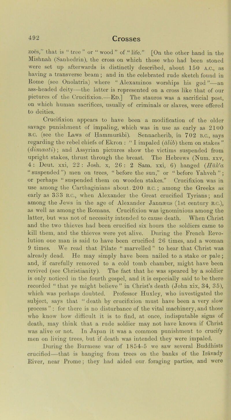 zoes, that is “ tree ’ or “ wood ” of “ life.” [On the other hand in the Mishnah (Sanhedrin), the cross on which those who had been stoned were set up afterwards is distinctly described, about 150 A.C., as having a transverse beam; and in the celebrated rude sketch found in Rome (see Onolatria) where “ Alexaminos worships his god ”—an ass-headed deity—the latter is represented on a cross like that of our pictures of the Crucifixion.—Ed.] The stauros was a sacrificial post, on which human sacrifices, usually of criminals or slaves, were offered to deities. Crucifixion appears to have been a modification of the older savage punishment of impaling, which was in use as early as 2100 B.c. (see the Laws of Hammurabi). Sennacherib, in 702 B.C., says regarding the rebel chiefs of Ekron : “ I impaled (alib) them on stakes ” (dimaati) ; and Assyrian pictures show the victims suspended from upright stakes, thrust through the breast. The Hebrews (Num. xxv, 4: Heut. xxi, 22 : Josh, x, 26 : 2 Sam. xxi, 6) hanged (Huk'a “suspended”) men on trees, “ before the sun,” or “before Yahveh ” ; or perhaps “ suspended them on wooden stakes.” Crucifixion was in use among the Carthaginians about. 200 B.c.; among the Greeks as early as 333 B.c., when Alexander the Great crucified Tyrians; and among the Jews in the age of Alexander Jannaeus (1st century B.C.), as well as among the Romans. Crucifixion was ignominious among the latter, but was not of necessity intended to cause death. When Christ and the two thieves had been crucified six hours the soldiers came to kill them, and the thieves were yet alive. During the French Revo- lution one man is said to have been crucified 26 times, and a woman 9 times. We read that Pilate “ marvelled” to hear that Christ wras already dead. He may simply have been nailed to a stake or pale; and, if carefully removed to a cold tomb chamber, might have been revived (see Christianity). The fact that he was speared by a soldier is only noticed in the fourth gospel, and it is especially said to be there recorded “that ye might believe” in Christ’s death (John xix, 34, 35), which was perhaps doubted. Professor Huxley, who investigated the subject, says that “ death by crucifixion must have been a very slow process ” : for there is no disturbance of the vital machinery, and those who know how difficult it is to find, at once, indisputable signs of death, may think that a rude soldier may not have known if Christ was alive or not. In Japan it was a common punishment to crucify men on living trees, but if death was intended they were impaled. During the Burmese war of 1854-5 we saw several Buddhists crucified—that is hanging from trees on the banks of the Iravady River, near Prome; they had aided our foraging parties, and were