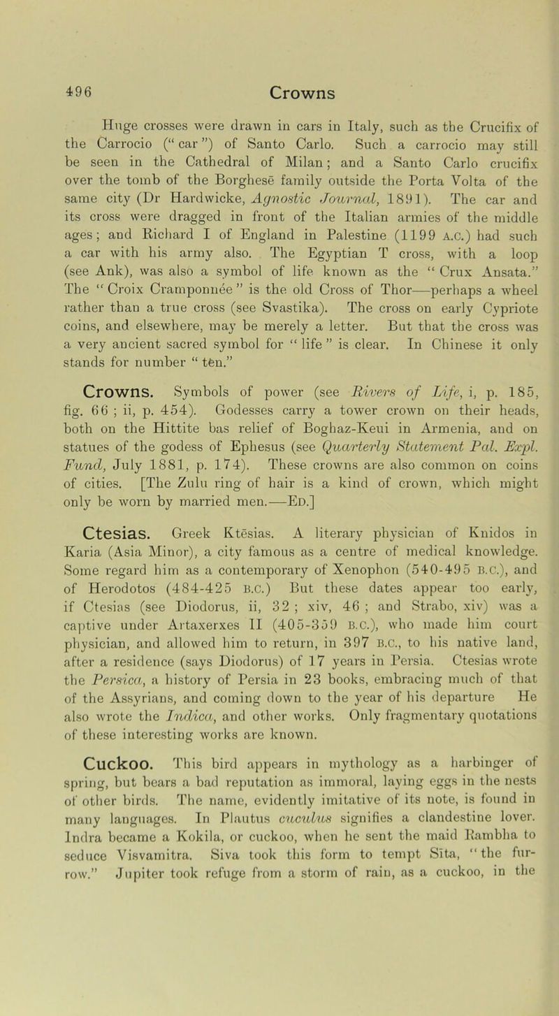 Huge crosses were drawn in cars in Italy, such as the Crucifix of the Carrocio (“ car ”) of Santo Carlo. Such a carrocio may still be seen in the Cathedral of Milan; and a Santo Carlo crucifix over the tomb of the Borghese family outside the Porta Volta of the same city (Dr Hardwicke, Agnostic Journal, 1891). The car and its cross were dragged in front of the Italian armies of the middle ages; and Richard I of England in Palestine (1199 A.c.) had such a car with his army also. The Egyptian T cross, with a loop (see Ank), was also a symbol of life known as the “ Crux Ansata.” The “Croix Cramponuee ” is the old Cross of Thor—perhaps a wheel rather than a true cross (see Svastika). The cross on early Cypriote coins, and elsewhere, may be merely a letter. But that the cross was a very ancient sacred symbol for “ life ” is clear. In Chinese it only stands for number “ tfen.” Crowns. Symbols of power (see Rivers of Life, i, p. 185, fig. 66 ; ii, p. 454). Godesses carry a tower crown on their heads, both on the Hittite bas relief of Boghaz-Keui in Armenia, and on statues of the godess of Ephesus (see Quarterly Statement Pal. Exjfl. Fund, July 1881, p. 174). These crowns are also common on coins of cities. [The Zulu ring of hair is a kind of crown, which might only be worn by married men.—Ed.] Ctesias. Greek Ktesias. A literary physician of Knidos in Karia, (Asia Minor), a city famous as a centre of medical knowledge. Some regard him as a contemporary of Xenophon (540-495 B.C.), and of Herodotos (484-425 B.c.) But these dates appear too early, if Ctesias (see Diodorus, ii, 32 ; xiv, 46 ; and Strabo, xiv) was a captive under Artaxerxes II (405-359 B.C.), who made him court physician, and allowed him to return, in 397 B.c., to his native land, after a residence (says Diodorus) of 1 7 years in Persia. Ctesias wrote the Persica, a history of Persia in 23 books, embracing much of that of the Assyrians, and coming down to the year of his departure He also wrote the Indica, and other works. Only fragmentary quotations of these interesting works are known. Cuckoo. This bird appears in mythology as a harbinger of spring, but bears a bad reputation as immoral, laying eggs in the nests of other birds. The name, evidently imitative of its note, is found in many languages. In Plautus cucuhis signifies a clandestine lover. Indra became a Kokila, or cuckoo, when he sent the maid Eambha to seduce Visvamitra. Siva took this form to tempt Sita, “the fur- row.” Jupiter took refuge from a storm of rain, as a cuckoo, in the