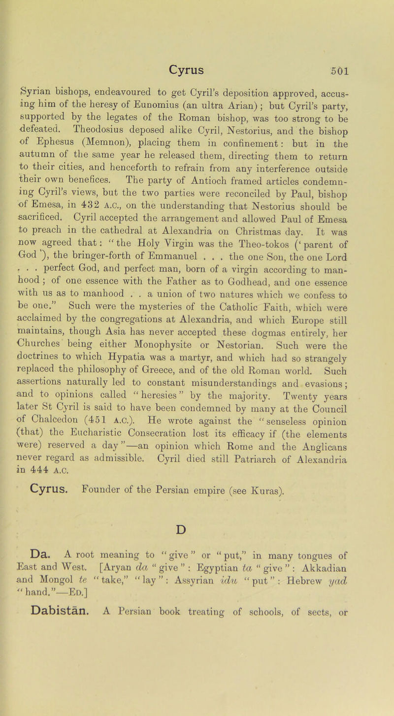 Syrian bishops, endeavoured to get Cyril’s deposition approved, accus- ing him of the heresy of Eunomius (an ultra Arian) ; but Cyril’s party, supported by the legates of the Roman bishop, was too strong to be defeated. Theodosius deposed alike Cyril, Nestorius, and the bishop of Ephesus (Memnon), placing them in confinement: but in the autumn of the same year he released them, directing them to return to their cities, and henceforth to refrain from any interference outside their own benefices. The party of Antioch framed articles condemn- iQg Cyril’s views, but the two parties were reconciled by Paul, bishop of Emesa, in 432 A.C., on the understanding that Nestorius should be sacrificed. Cyril accepted the arrangement and allowed Paul of Emesa to preach in the cathedral at Alexandria on Christmas day. It was now agreed that: “ the Holy Virgin was the Theo-tokos (‘ parent of God ), the bringer-forth of Emmanuel . . . the one Son, the one Lord . . . perfect God, and perfect man, born of a virgin according to man- hood ; of one essence with the Father as to Godhead, and one essence with us as to manhood . . a union of two natures which we confess to be one.” Such were the mysteries of the Catholic Faith, which were acclaimed by the congregations at Alexandria, and which Europe still maintains, though Asia has never accepted these dogmas entirely, her Churches being either Monophysite or Nestorian. Such were the doctrines to which Hypatia was a martyr, and which had so strangely replaced the philosophy of Greece, and of the old Roman world. Such assertions naturally led to constant misunderstandings and evasions; and to opinions called “ heresies ” by the majority. Twenty years later St Cyril is said to have been condemned by many at the Council of Chalcedon (451 A.C.). He wrote against the “senseless opinion (that) the Eucharistic Consecration lost its efficacy if (the elements were) reserved a day”—an opinion which Rome and the Anglicans never regard as admissible. Cyril died still Patriarch of Alexandria in 444 A.c. Cyrus. Founder of the Persian empire (see Kuras). D Da. A root meaning to “ give ” or “ put,” in many tongues of East and West. [Aryan da “ give ” : Egyptian ta “ give ” : Akkadian and Mongol te “ take,” “ lay ” : Assyrian idu “ put ” : Hebrew yad “hand.”—Ed.] Dabistan. A Persian book treating of schools, of sects, or